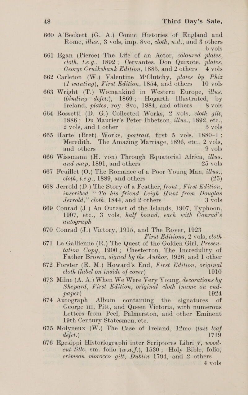 660 661 662 663 664 674 675 A’ Beckett (G. A.) Comic Histories of England and Rome, illus., 3 vols, imp. 8vo, cloth, n.d., and 3 others 6 vols Egan (Pierce) The Life of an Actor, coloured plates, cloth, t.e.g., 1892; Cervantes. Don Quixote, plates, George Cruikshank Edition, 1885, and 2 others 4 vols Carleton (W.) Valentine M‘Clutchy, plates by Phiz (1 wanting), First. Edition, 1854, and others 10 vols Wright (T.) Womankind in Western Europe, dllus. (binding defct.), 1869; Hogarth Illustrated, by Ireland, plates, roy. 8vo, 1884, and others 8 vols Rossetti (D. .G.) Collected Works, 2 vols, cloth gilt, 1886 ; Du Maurier’s Peter Ibbetson, illus., 1892, etc., 2 vols, and 1 other 5 vols Harte (Bret). Works, portrait, first 5 vols, 1880-1 ; Meredith. The Amazing Marriage, 1896, etc., 2 vols, and others 9 vols Wissmann (H. von) Through Equatorial Africa, allus. and map, 1891, and others 25 vols Feuillet (O.) The Romance of a Poor Young Man, illus., cloth, t.e.g., 1889, and others (25) Jerrold (D.) The Story of a Feather, front., First Edition, unscribed “* To his friend Leigh Hunt from Douglas Jerrold,” cloth, 1844, and 2 others 3 vols Conrad (J.) An Outcast of the Islands, 1907, Typhoon, 1907, etc., 3 vols, half bound, each with Conrad’s autograph Conrad (J.) Victory, 1915, and The Rover, 1923 First Editions, 2 vols, cloth Le Gallienne (R.) The Quest of the Golden Girl, Presen- tation Copy, 1900; Chesterton. The Incredulity of Father Brown, signed by the Author, 1926, and 1 other Forster (EK. M.) Howard’s End, First Edition, original cloth (label on inside of cover) | 1910 Shepard, First Edition, original cloth (name on end- paper) 1924 Autograph Album containing the signatures of George 11, Pitt, and Queen Victoria, with numerous Letters from Peel, Palmerston, and other Eminent 19th Century Statesmen, etc. : Molyneux (W.) The Case of Ireland, 12mo (last leaf defect.) ss he Egesippi Historiographi inter Scriptores Libri v,.wood- cut title, sm. folio (w.a.f.), 1530; Holy Bible, folio, crimson morocco gilt, Dublin 1794, and 2 others 4 vols