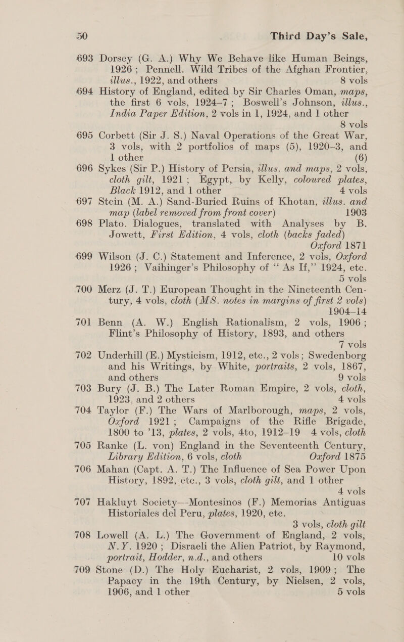 695 696 697 698 699 700 701 702 703 704. 705 706 707 708 709 Third Day’s Sale, Dorsey (G. A.) Why We Behave like Human Beings, 1926; Pennell. Wild Tribes of the Afghan Frontier, allus., 1922, and others 8 vols History of England, edited by Sir Charles Oman, maps, the first 6 vols, 1924-7; Boswell’s Johnson, illus., India Paper Edition, 2 vols in 1, 1924, and 1 other 8 vols Corbett (Sir J. 8.) Naval Operations of the Great War, 3 vols, with 2 portfolios of maps (5), 1920-3, and 1 other | (6) Sykes (Sir P.) History of Persia, illus. and maps, 2 vols, cloth gilt, 1921; Egypt, by Kelly, coloured plates, Black 1912, and | other 4 vols Stein (M. A.) Sand-Buried Ruins of Khotan, tlus. and map (label removed from front cover) 1903 Plato. Dialogues, translated with Analyses by B. Jowett, First Edition, 4 vols, cloth (backs faded) Oxford 1871 Wilson (J. C.) Statement and Inference, 2 vols, Oxford 1926 ; Vaihinger’s Philosophy of “ As If,’ 1924, etc. | 5 vols Merz (J. T.) European Thought in the Nineteenth Cen- tury, 4 vols, cloth (MS. notes in margins of first 2 vols) 1904-14 Benn (A. W.) English Rationalism, 2 vols, 1906; Flint’s Philosophy of History, 1893, and others 7 vols Underhill (E.) Mysticism, 1912, etc., 2 vols; Swedenborg and his Writings, by White, portraits, 2 vols, 1867, and others 9 vols Bury (J. B.) The Later Roman Empire, 2 vols, cloth, 1923, and 2 others 4 vols Taylor (F.) The Wars of Marlborough, maps, 2 vols, Oxford 1921; Campaigns of the Rifle Brigade, 1800 to °13, plates, 2 vols, 4to, 1912-19 4 vols, cloth Ranke (L. von) England in the Seventeenth Century, Inbrary Edition, 6 vols, cloth Oxford 1875 Mahan (Capt. A. T.) The Influence of Sea Power Upon History, 1892, etc., 3 vols, cloth gilt, and 1 other 4 vols Hakluyt Society—-Montesinos (F.) Memorias Antiguas Historiales del Peru, plates, 1920, etc. : 3 vols, cloth gilt Lowell (A. L.) The Government of England, 2 vols, N.Y.1920; Disraeli the Alien Patriot, by Raymond, portrait, Hodder, n.d., and others 10 vols Stone (D.) The Holy Eucharist, 2 vols, 1909; The Papacy in the 19th Century, by Nielsen, 2 vols,