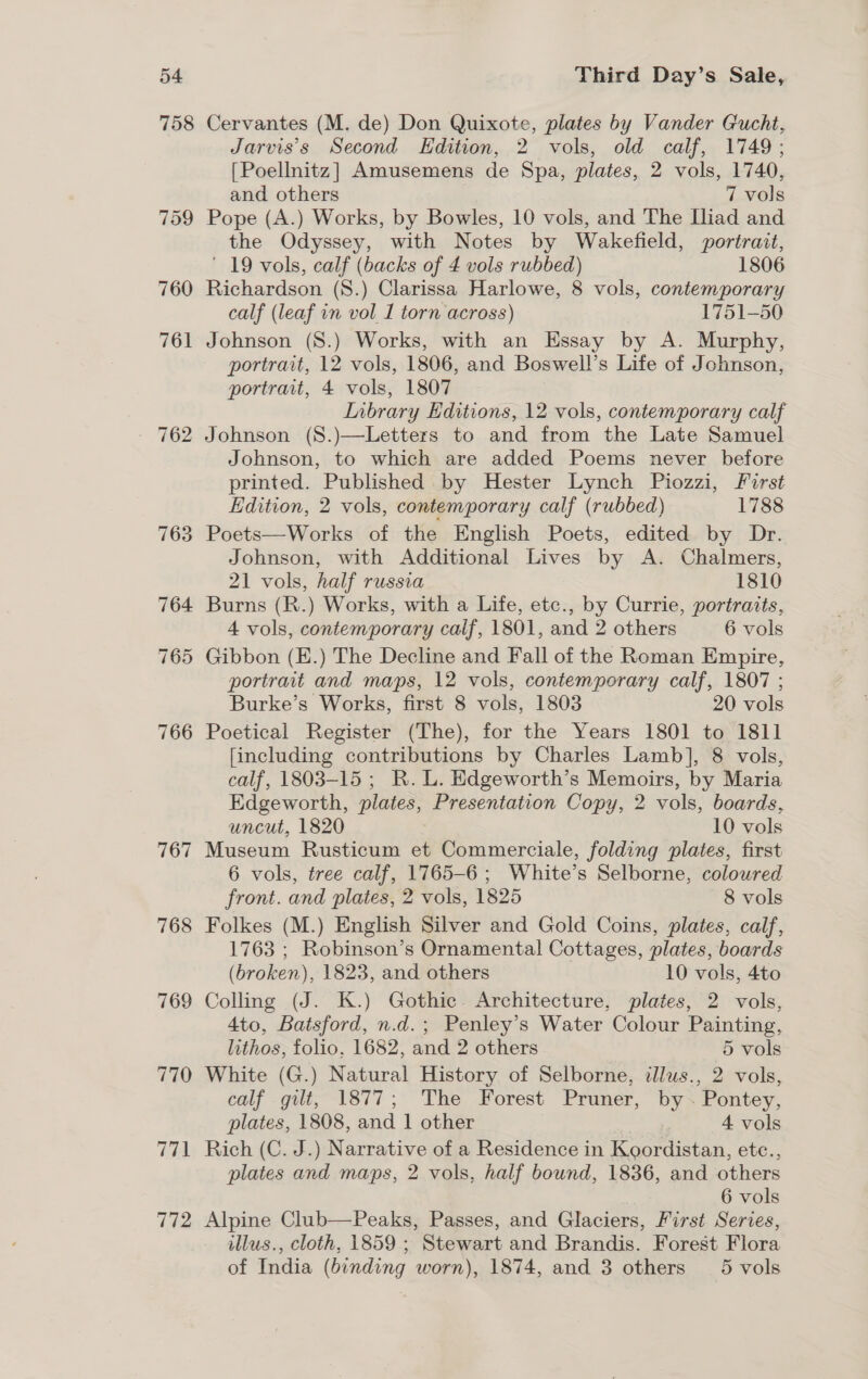54 758 767 768 769 770 Third Day’s Sale, Cervantes (M. de) Don Quixote, plates by Vander Gucht, Jarvis’s Second Edition, 2 vols, old calf, 1749; [Poellnitz] Amusemens de Spa, plates, 2 vols, 1740, and others 7 vols Pope (A.) Works, by Bowles, 10 vols, and The Lliad and the Odyssey, with Notes by Wakefield, portrait, ' 19 vols, calf (backs of 4 vols rubbed) 1806 Richardson (S.) Clarissa Harlowe, 8 vols, contemporary calf (leaf in vol 1 torn across) 1751-50 Johnson (S8.) Works, with an Essay by A. Murphy, portrait, 12 vols, 1806, and Boswell’s Life of Johnson, portrait, 4 vols, 1807 Inbrary Editions, 12 vols, contemporary calf Johnson (S8.)—Letters to and from the Late Samuel Johnson, to which are added Poems never before printed. Published by Hester Lynch Piozzi, First Edition, 2 vols, contemporary calf (rubbed) 1788 Poets—Works of the English Poets, edited by Dr. Johnson, with Additional Lives by A. Chalmers, 21 vols, half russia 1810 Burns (R.) Works, with a Life, etc., by Currie, portraits, 4 vols, contemporary calf, 1801, and 2 others 6 vols Gibbon (E.) The Decline and Fall of the Roman Empire, portrait and maps, 12 vols, contemporary calf, 1807 ; Burke’s Works, first 8 vols, 1803 20 vols Poetical Register (The), for the Years 1801 to 1811 [including contributions by Charles Lamb], 8 vols, calf, 1803-15 ; R. L. Edgeworth’s Memoirs, by Maria Edgeworth, plates, Presentation Copy, 2 vols, boards, uncut, 1820 10 vols Museum Rusticum et Commerciale, folding plates, first 6 vols, tree calf, 1765-6 ; White’s Selborne, coloured front. and plates, 2 vols, 1825 8 vols Folkes (M.) English Silver and Gold Coins, plates, calf, 1763 ; Robinson’s Ornamental Cottages, plates, boards (broken), 1823, and others 10 vols, 4to Colling (J. K.) Gothic. Architecture, plates, 2 vols, 4to, Batsford, n.d.; Penley’s Water Colour Painting, lithos, folio. 1682, and 2 others 5 vols White (G.) Natural History of Selborne, illus., 2 vols, calf gilt, 1877; The Forest Pruner, by . Pontey, plates, 1808, and 1 other Pee 4 vols Rich (C. J.) Narrative of a Residence in Koordistan, etc., plates and maps, 2 vols, half bound, 1836, and others | 6 vols Alpine Club—Peaks, Passes, and Glaciers, First Series, illus., cloth, 1859 ; Stewart and Brandis. Forest Flora