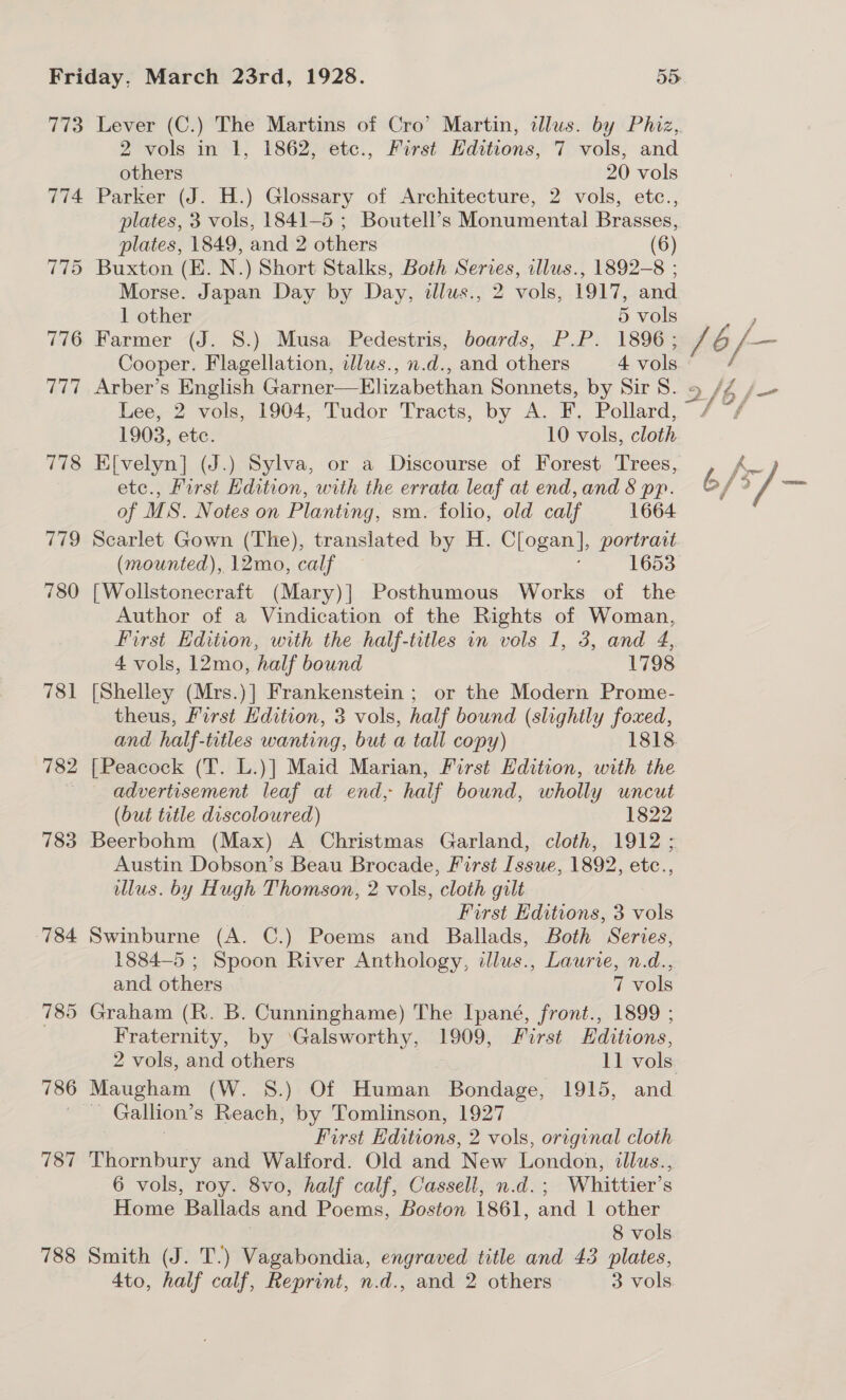 773 774 782 783 786 787 788 Lever (C.) The Martins of Cro’ Martin, illus. by Phiz, 2 vols in 1, 1862, etc., First Hditions, 7 vols, and others 20 vols Parker (J. H.) Glossary of Architecture, 2 vols, etc., plates, 3 vols, 1841-5 ; Boutell’s Monumental Brasses, plates, 1849, and 2 others (6) Morse. Japan Day by Day, illus., 2 vols, 1917, and 1 other 5 vols : Farmer (J. 8.) Musa Pedestris, boards, P.P. 1896; rs &amp; / — Cooper. Flagellation, idlus., n.d., and others 4 vols / Arber’s English Garner—Elizabethan Sonnets, by Sir 8S. 2/6 f- Lee, 2 vols, 1904, Tudor Tracts, by A. F. Pollard, 1903, ete. 10 vols, cloth E[velyn] (J.) Sylva, or a Discourse of Forest Trees, K- etc., First Edition, with the errata leaf at end, and § pp. 6 f of MS. Notes on Planting, sm. folio, old calf 1664 Scarlet Gown (The), translated by H. Clogan.], portrait (mounted), 12mo, calf 1653 [Wollstonecraft (Mary)] Posthumous Works of the Author of a Vindication of the Rights of Woman, First Edition, with the half-titles in vols 1, 3, and 4, 4 vols, 12mo, half bound 1798 [Shelley (Mrs.)] Frankenstein ; or the Modern Prome- theus, First Hdition, 3 vols, half bound (slightly foxed, and half-titles wanting, but a tall copy) 1818. [Peacock (T. L.)] Maid Marian, First Edition, with the advertisement leaf at end, half bound, wholly uncut (but title discoloured) 1822 Beerbohm (Max) A Christmas Garland, cloth, 1912; Austin Dobson’s Beau Brocade, First Issue, 1892, etc., lus. by Hugh Thomson, 2 vols, cloth gilt . First Editions, 3 vols Swinburne (A. C.) Poems and Ballads, Both Series, 1884—5 ; Spoon River Anthology, illus., Laurie, n.d., and others 7 vols Graham (R. B. Cunninghame) The Ipané, front., 1899 ; Fraternity, by ‘Galsworthy, 1909, First Editions, 2 vols, and others 11 vols Maugham (W. 8.) Of Human Bondage, 1915, and Gallion’ s Reach, by Tomlinson, 1927 First Editions, 2 vols, original cloth Thornbury and Walford. Old and ‘New London, ilus., 6 vols, roy. 8vo, half calf, Cassell, n.d. ; Whittier’s Home Ballads and Poems, Boston 1861, and | other 8 vols Smith (J. T.) Vagabondia, engraved title and 43 plates,