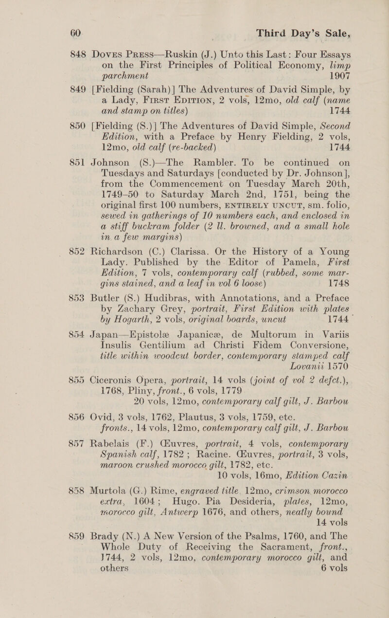 60 848 849 850 854 859 Third Day’s. Sale, Doves Press—Ruskin (J.) Unto this Last: Four Essays on the First Principles of Political Economy, limp parchment 1907 [Fielding (Sarah) ] The Adventures of David Simple, by a Lady, First Eprrion, 2 vols, 12mo, old calf (name and stamp on titles) 1744 [Fielding (S8.)| The Adventures of David Simple, Second Edition, with a Preface by Henry Fielding, 2 vols, 12mo, old calf (re-backed) 1744 Johnson (S.)—The Rambler. To be continued on Tuesdays and Saturdays [conducted by Dr. Johnson ], from the Commencement on Tuesday March 20th, 1749-50 to Saturday March 2nd, 1751, being the original first 100 numbers, ENTIRELY UNCUT, sm. folio, sewed in gatherings of 10 numbers each, and enclosed in a stiff buckram folder (2 ll. browned, and a small hole in.a few margins) Lady. Published by the Editor of Pamela, Furst Edition, 7 vols, contemporary calf (rubbed, some mar- gins stained, and a leaf in vol 6 loose) 1748 Butler (S.) Hudibras, with Annotations, and a Preface by Zachary Grey, portrait, First Edition with plates by Hogarth, 2 vols, original boards, uncut 1744 Japan—LHpistole Japanice, de Multorum in Variis Insulis Gentilium ad Christi Fidem Conversione, title within woodcut border, contemporary stamped calf Lovanii 1570 Ciceronis Opera, portrait, 14 vols ( joint of vol 2 defect.), 1768, Pliny, front., 6 vols, 1779. 20 vols, 12mo, contemporary calf gilt, J. Barbou Ovid, 3 vols, 1762, Plautus, 3 vols, 1759, etc. fronts., 14 vols, 12mo, contemporary calf gilt, J. Barbou Rabelais (F.) Ciuvres, portrait, 4 vols, contemporary Spanish calf, 1782 ; Racine. Giuvres, portrait, 3 vols, maroon crushed morocco gilt, 1782, ete. 10 vols, 16mo, Edition Cazin Murtola (G.) Rime, engraved title. 12mo, crimson. morocco extra, 1604; Hugo. Pia Desideria, plates, 12mo, morocco gilt, Antwerp 1676, and others, neatly bound ec 14 vols Brady (N.) A New Version of the Psalms, 1760, and The Whole Duty of Receiving the Sacrament, front., 3744, 2 vols, 12mo, contemporary morocco gilt, and