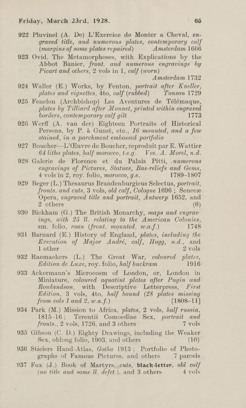 922 923 924 925 930 931 932 933 934 935 936 937 Pluvinel (A. De) L’Exercice de Monter a Cheval, en- graved title, and numerous plates, contemporary calf (margins of some plates repaired) Amsterdam 1666 Ovid. The Metamorphoses, with Explications by the Abbot Banier, front. and numerous engravings by Picart and others, 2 vols in 1, calf (worn) Amsterdam 1732 Waller (E.) Works, by Fenton, portrait after Kvneller, plates and vignettes, 4to, calf (rubbed) Tonson 1729 Fenelon (Archbishop) Les Aventures de Télémaque, plates by Tilliard after Monnet, printed within engraved borders, contemporary calf gilt 1773 Werff (A. van der) Highteen Portraits of Historical Persons, by P. a Gunst, etc., 16 mounted, and a few stained, in a parchment embossed portfolio Boucher—L’(Huvre de Boucher, reproduit par HE. Wattier 64 litho plates, half morocco, t.e.g. Vve. A. Morel, n.d. Galerie de Florence et du Palais Pitti, .nwmerous engravings of Pictures, Statues, Bas-reliefs and Gems, 4 vols in 2, roy. folio, morocco, g.e. 1789-1807 Beger (L.) Thesaurus Brandenburgicus Selectus, portrait, fronts. and cuts, 3 vols, old calf, Cologne 1696 ; Senecee Opera, engraved title and portrait, Antwerp 1652, and 2 others (6) Bickham (G.) The British Monarchy, maps and engrav- ings, with 25 Il. relating to the American Colonies, sm. folio, roan (front. mounted, w.af.) 1748 Barnard (H.) History of England, plates, including the Execution of Major André, calf, Hogg, n.d., and 1 other 2 vols Raemaekers (L.) The Great War, coloured plates, Edition de Luxe, roy. folio, half buckram 1916 Ackermann’s Microcosm of London, or, London in Miniature, coloured aquatint plates after Pugin and Rowlandson, with Descriptive Letterpress, first Hdition, 3 vols, 4to, half bound (28 plates missing from vols I and 2; w.a.f.) kee [1808-11] Park (M.) Mission to Africa, plates, 2 vols, half russia, 1815-16; Terentii Comoediae Sex, portrait and fronts., 2 vols, 1726, and 3 others 7 vols Gibson (C. D.) Highty Drawings, including the. Weaker Sex, oblong folio, 1903, and others (10) Stielers Hand-Atlas, Gotha 1913; Portfolio of Photo- graphs of Famous Pictures, and others 7 parcels. Fox (J.) Book of Martyrs, .cuts, black-letter, old calf (no title and some Il. defct.). and 3 others 4 vols