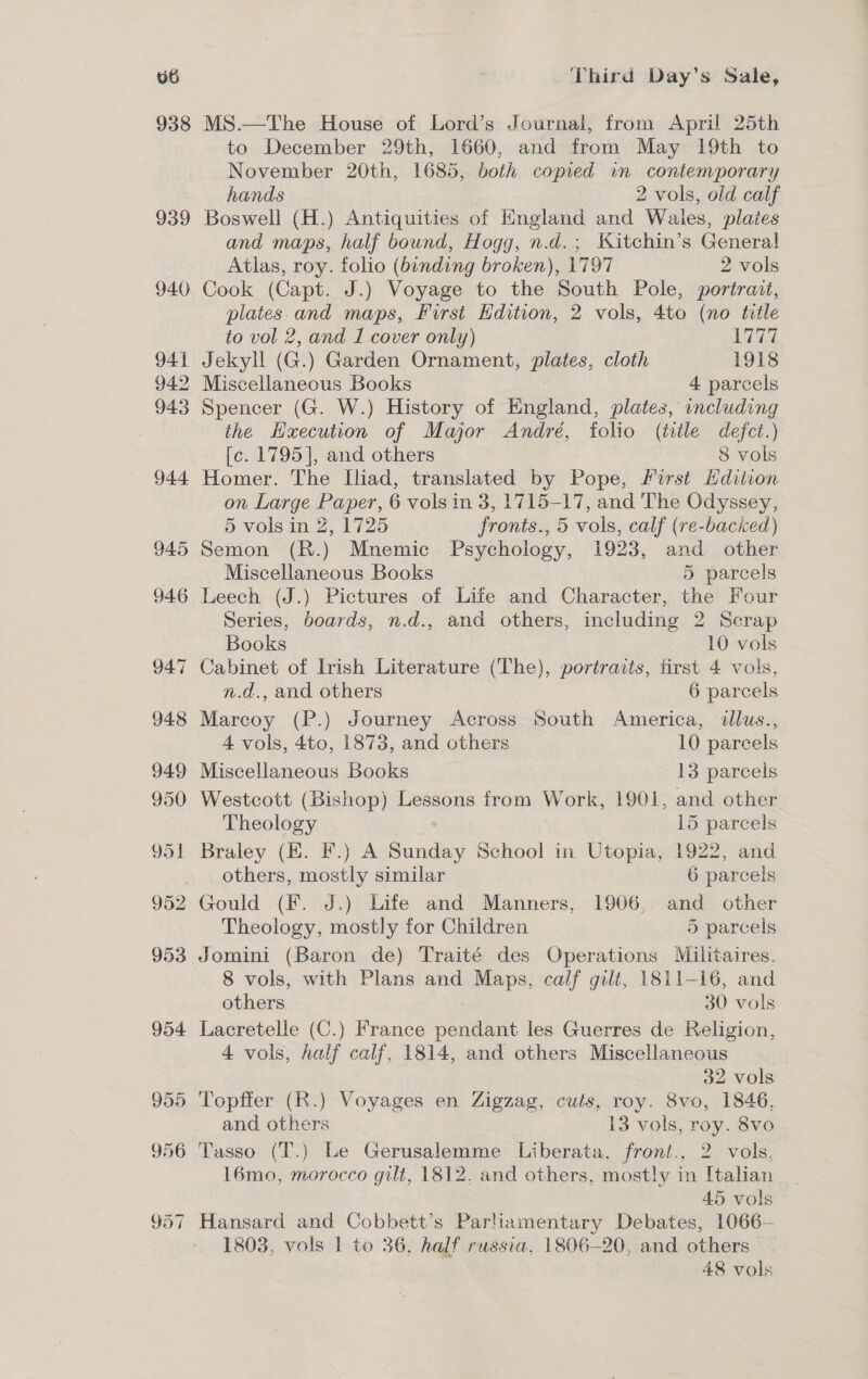 938 939 MS.—The House of Lord’s Journal, from April 25th to December 29th, 1660, and from May 19th to November 20th, 1685, both copied in contemporary hands 2 vols, old calf Boswell (H.) Antiquities of England and Wales, plates and maps, half bound, Hogg, n.d.; 'Kitchin’s Genera! Atlas, roy. folio (binding broken), 1797 2 vols Cook (Capt. J.) Voyage to the South Pole, portrait, plates. and maps, First Edition, 2 vols, 4to (no title to vol 2, and I cover only) 1777 Jekyll (G.) Garden Ornament, HES, cloth 1918 2 Miscellaneous Books 4 parcels 3 Spencer (G. W.) History of England, plates, oncluding the Hxecution of Major André, folio (title defect.) [c. 1795], and others 8 vols Homer. The Iliad, translated by Pope, First Edition on Large Paper, 6 vols in 3, 1715-17, and The Odyssey, 5 vols in Z, 1725 fronts., 5 vols, calf (re-backed) Semon (R.) Mnemic. Psychology, 1923, and other Miscellaneous Books 5 parcels Series, boards, n.d., and others, including 2 Scrap Books 10 vols / Cabinet of Irish Literature (The), portraits, first 4 vols, n.d., and others 6 par cels 3 Marcoy (P.) Journey Across South America, allus., 4 vols, 4to, 1873, and others 10 parcels Miscellaneous Books 13 parcels Westcott (Bishop) Lessons from Work, 1901, and other Theology 15 parcels others, mostly similar 6 parcels Theology, mostly for Children 5 parcels Jomini (Baron de) Traité des Operations Militaires. 8 vols, with Plans and Maps, calf gilt, 1811-16, and others. 30 vols Lacretelle (C.) France entices les Guerres de Religion, 4 vols, half calf, 1814, and others Miscellaneous 32 vols Topffer (R.) Voyages en Zigzag, cuts, roy. 8vo, 1846, and others 13 vols, roy. 8vo Tasso (T.) Le Gerusalemme Liberata, front., 2 vols, 16mo, morocco gilt, 1812. and others, mostly in Italian 45 vols Hansard and Cobbett’s Parliamentary Debates, 1066— 18038, vols 1 to 36; half russia, 1806-20, and others 48 vols