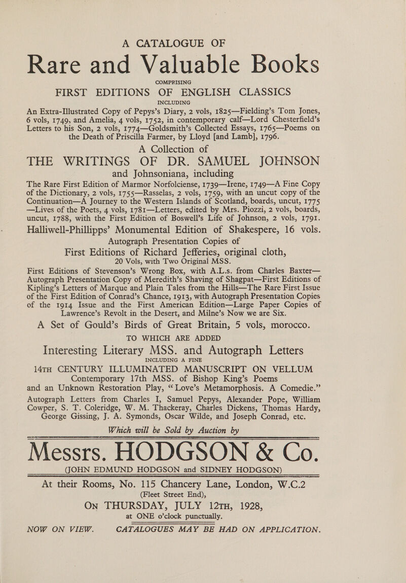 A CATALOGUE OF Rare and Valuable Books COMPRISING FIRST EDITIONS OF ENGLISH CLASSICS INCLUDING An Extra-Illustrated Copy of Pepys’s Diary, 2 vols, 1825—Fielding’s Tom Jones, 6 vols, 1749, and Amelia, 4 vols, 1752, in contemporary calf—Lord Chesterfield’s Letters to his Son, 2 vols, 1774—Goldsmith’s Collected Essays, 1765—-Poems on the Death of Priscilla Farmer, by Lloyd [and Lamb], 1796. A Collection of THE WRITINGS OF DR. SAMUEL JOHNSON and Johnsoniana, including The Rare First Edition of Marmor Norfolciense, 1739—Irene, 1749—A Fine Copy of the Dictionary, 2 vols, 1755—Rasselas, 2 vols, 1759, with an uncut copy of the Continuation—A Journey to the Western Islands of Scotland, boards, uncut, 1775 —Lives of the Poets, 4 vols, 1781—Letters, edited by Mrs. Piozzi, 2 vols, boards, uncut, 1788, with the First Edition of Boswell’s Life of Johnson, 2 vols, 1791. Halliwell-Phillipps’ Monumental Edition of Shakespere, 16 vols. Autograph Presentation Copies of First Editions of Richard Jefferies, original cloth, 20 Vols, with Two Original MSS. First Editions of Stevenson’s Wrong Box, with A.L.s. from Charles Baxter— Autograph Presentation Copy of Meredith’s Shaving of Shagpat—First Editions of Kipling’s Letters of Marque and Plain Tales from the Hills—The Rare First Issue of the First Edition of Conrad’s Chance, 1913, with Autograph Presentation Copies of the 1914 Issue and the First American Edition—Large Paper Copies of Lawrence’s Revolt in the Desert, and Milne’s Now we are Six. A Set of Gould’s Birds of Great Britain, 5 vols, morocco. TO WHICH ARE ADDED Interesting Literary MSS. and Autograph Letters INCLUDING A FINE 14TH CENTURY ILLUMINATED MANUSCRIPT ON VELLUM Contemporary 17th MSS. of Bishop King’s Poems and an Unknown Restoration Play, ‘“‘ Love’s Metamorphosis. A Comedie.” - Autograph Letters from Charles I, Samuel Pepys, Alexander Pope, William Cowper, S. T. Coleridge, W. M. Thackeray, Charles Dickens, Thomas Hardy, George Gissing, J. A. Symonds, Oscar Wilde, and Joseph Conrad, etc. Which will be Sold by Auction by Messrs. HODGSON &amp; Co. (JOHN EDMUND HODGSON and SIDNEY HODGSON) At their Rooms, No. 115 Chancery Lane, London, W.C.2 (Fleet Street End), On THURSDAY, JULY 12TH, 1928, at ONE o’clock punctually. NOW ON VIEW. CATALOGUES MAY BE HAD ON APPLICATION. 