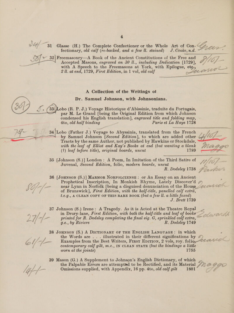 Voy “31° Glasse (H.) The Complete Confectioner or the Whole Art of Con- “#. L t ” fectionary, old calf (re-backed, and a few ll. stained) J. Cooke, n. d. LMP, ei Re EAN LLNS A SEER _ 32) Freemasonry—A Book of the Ancient Constitutions of the Free and RAF : —‘\ Accepted Masons, engraved on 30 Il., including Dedication [1729], @/ 7 @/ ~~ with A Speech to the Freemasons at York, with a ete. eo . 2 Ul. at end, 1729, First Edition, in 1 vol, old calf ot tid ‘fee   A Collection of the Writings ot Dr. Samuel Johnson, with Johnsoniana.      by Samuel J ohnson [Second Lain to which are added other bf tO pm Tracts by the same Author, not published by Hawkins or Stockdale, “““* ae the leaf of Elliot and Kay’s Books at end (but wanting a blank 40 ge «6 ) leaf before title), original boards, uncut 1789: np 35 [Johnson (S.)] London: A Poem, In Imitation of fhe: Third. Ge of Lf SEG i Juvenal, Second Edition, folio, modern boards, uncut OG R. Dodsley 1738 fo» gpa 36 [JoHNnson (S8.)] Marmor NoRFOLCcIENSE : or An Essay on an Ancient ey Prophetical Inscription, In Monkish Rhyme, Lately Discover’d ¢ P S ff of near Lynn in Norfolk [being a disguised denunciation of the House_.#e e** © ’ oe Mews of Brunswick], First Edition, with the half-title, panelled calf extra, t.¢.g., A CLEAN COPY OF THIS RARE BOOK (but a few UW. a little foxed) J. Brett 1739 37 Johnson (S.) Irene: A Tragedy. As it is Acted at the Theatre Royal _. et in Drury-lane, First Edition, with both the half-title and leaf of books@ en Ah ff printed for R. Dodsley completing the final sig. G, sprinkled calf extra, ~~ Na MS g.e., by Riviere ~ BR. Dodsley 1749 38 JoHNSON (S.) A DICTIONARY OF THE ENGLISH LANGUAGE: in which ee, the Words are . . . illustrated in their different significations by &amp; LB to bf p-— Examples from the Best Writers, First Eprrion, 2 vols, roy. folio; a j contemporary calf gilt, m.e., IN CLEAN STATE (but the bindings a little worn at the joints) | 1755 39 Mason (G.) A Supplement to Johnson’s English Dictionary, of which .. ru, the Palpable Errors are attempted to be Rectified, and its Material “7! &lt;@ @&lt;@&lt;&gt; /, Me few Omissions supplied, with Appendix, 16 pp. 4to, old calf gilt 1801 , a \