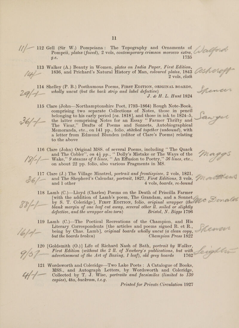 ll rs f fp 112 Gell (Sir W.) Pompeiana: The Topography and Ornaments of 4% ft,  Pompeii, plates (foued), 2 vols, contemporary crimson morocco eatra, (oo  © g.e. 1735 ; 113 Walker (A.) Beauty in Women, plates on India Paper, First dition, wm yw adh Tie. 1836, and Prichard’s Natural History of Man, coloured plates, 1843 Gof oe t @ “tf 2 vols, cloth - _ 114 Shelley (P. B.) Posthumous Poems, First EDITION, ORIGINAL BOARDS, P., , Bf op. Wholly uncut (but the back strip and label defective) it er E&gt; “ef J. d&amp; H. L. Hunt 1824 115 Clare (John—-Northamptonshire Poet, 1793-1864) Rough Note-Book, comprising two separate Collections of Notes, those in pencil belonging to his early period [ca. 1818], and those in ink to 1824-5, 465 fof 0. the latter comprising Notes for an Essay “ Farmer Thrifty and 4 ¢€ The Vicar,” Drafts of Poems and Sonnets, Autobiographical Memoranda, etc., on 141 pp., folio, stitched together (unbound), with a letter from Edmund Blunden (editor of Clare’s Poems) relating to the above 116 Clare (John) Original MSS. of several Poems, including “‘ The Quack ae and The Cobler’’, on 44 pp., “‘ Dolly’s Mistake or The Ways of the rf Gl f— Wake,” 9 stanzas of &amp; lines, ““ An Effusion to Poetry,” 36 lines, etc., ft on about 22 pp. folio, also various Fragments in MS.  17 Clare (J.) The Village Minstrel, portrait and frontispiece, 2 vols, 1821, 4. X @ £ .« and The Shepherd’s Calendar, portrait, 1827, First Editions, 3 vols, ‘ye! ae and | other 4 vols, boards, re-bound  118 Lamb (C.)—Lloyd (Charles) Poems on the Death of Priscilla Farmer [with the addition of Lamb’s poem, The Grandam, and a Sonnet,  Vo i / by 8. T. Coleridge], First Epirion, folio, original wrapper (the? co OR Ge, ft” - blank margin of one leaf cut away, several other Ul. soiled or slightly defective, and the wrapper also torn) Bristol, N. Biggs 1796 119 Lamb (C.)--The Poetical Recreations of the Champion, and His Literary Correspondents [the articles and poems signed R. et R., | JL, Fed sms being by Chas. Lamb], original boards wholly uncut (a clean copy, ©” + ees PE a but the boards broken) Champion Press 1822  120 [Goldsmith (O.)] Life of Richard Nash of Bath, portrait by Walker, j.» . | | oy First Edition (without the 2 Ul. of Newbery’s publications, but with 8 &gt; 2% Ce oe advertisement of the Art of Boxing, 1 leaf), old grey boards 1162” ee   121 Wordsworth and Coleridge—Two Lake Poets: A Catalogue of Books, MSS., and Autograph Letters, by Wordsworth and Coleridge, Collected by T. J. Wise, portraits and facsimiles (limited to 130 copies), 4to, buckram, t.e.g.  Printed for Private Circulation 1927