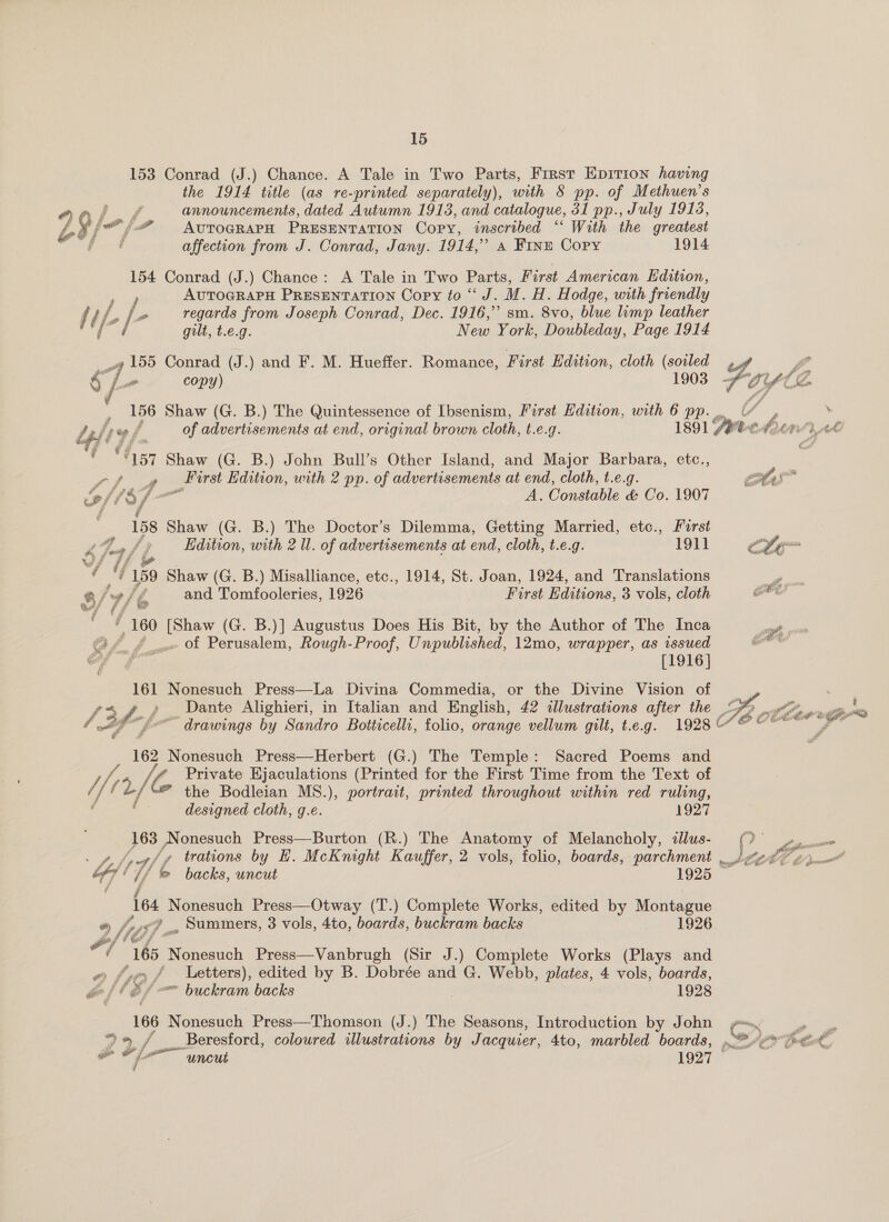 153 Conrad (J.) Chance. A Tale in Two Parts, First Epirion having the 1914 title (as re-printed separately), with 8 pp. of Methuen’s aff announcements, dated Autumn 1913, and catalogue, 31 pp., July 1913, ¥ (i AvuTOGRAPH PRESENTATION Copy, inscribed ‘‘ With the greatest affection from J. Conrad, Jany. 1914,” A FINE Copy 1914 154 Conrad (J.) Chance: A Tale in Two Parts, First American Edition, py AUTOGRAPH PRESENTATION Copy to “J. M. H. Hodge, with friendly f ih, [&gt; regards from Joseph Conrad, Dec. 1916,” sm. 8vo, blue limp leather i ¢  gilt, t.é.g. New York, Doubleday, Page 1914 “4 155 Conrad (J.) and F. M. Hueffer. Romance, First Edition, cloth (soiled VA 8 f- copy) 1903 : 156 Shaw (G. B.) The Quintessence of Ibsenism, First Edition, with 6 pp. . Jalsve f of advertisements at end, original brown cloth, t.e.g. 1891 /ee« re  . F507 Shaw (G. B.) John Bull’s Other Island, and Major Barbara, etc., pos _First Edition, with 2 pp. of advertisements at end, cloth, t.e.g.   bff / iii, A. Consiable &amp; Co. 1907 | 158 Shaw (G. B.) The Doctor’s Dilemma, Getting Married, etc., Forst Z GT {7 Edition, with 2 Ul. of advertisements at end, cloth, t.e.g. 1911 Cte Se ef 159 Shaw (G. B.) Misalliance, etc., 1914, St. Joan, 1924, and Translations “ah 9 /% and Tomfooleries, 1926 First Editions, 3 vols, cloth or w/ if” ae , 160 [Shaw (G. B.)] Augustus Does His Bit, by the Author of The Inca Gf &amp; ae OL Perusalem, Rough-Proof, Unpublished, 12mo, wrapper, as issued ef-s [1916] 161 Nonesuch Press—La Divina Commedia, or the Divine Vision of ae Fe Dante Alighieri, in Italian and English, 42 «lustrations after the 2,6 f th “f° drawings by Sandro Botticelli, folio, orange vellum gilt, t.e.g. 1928‘ #  162 Nonesuch Press—Herbert (G.) The Temple: Sacred Poems and i (pp Private Ejaculations (Printed for the First Time from the Text of // (L the Bodleian MS8.), portrait, printed throughout within red ruling, designed cloth, g.e. 1927 163 Nonesuch Press—Burton (R.) The Anatomy of Melancholy, illus- (© ° 7. pAfhraf y trations by EH. McKnight Kauffer, 2 vols, folio, boards, parchment _ P LORE be bff : i &amp; backs, uncut 1925: 164 Nonesuch Press—Otway (T.) Complete Works, edited by Montague ® , My i Ts _, Summers, 3 vols, 4to, boards, buckram backs 1926 , 165 Nonesuch Press—Vanbrugh (Sir J.) Complete Works (Plays and e (79 / / Letters), edited by B. Dobrée and G. Webb, plates, 4 vols, boards, rae aw Bll é/-— buckram backs 1928 166 Nonesuch Press—Thomson (J.) The MER Introduction by John p=. mae 2%. aS _ Beresford, coloured illustrations by Jacquier, 4to, marbled boards, ee Se, ~ if uncut 1927 — at)