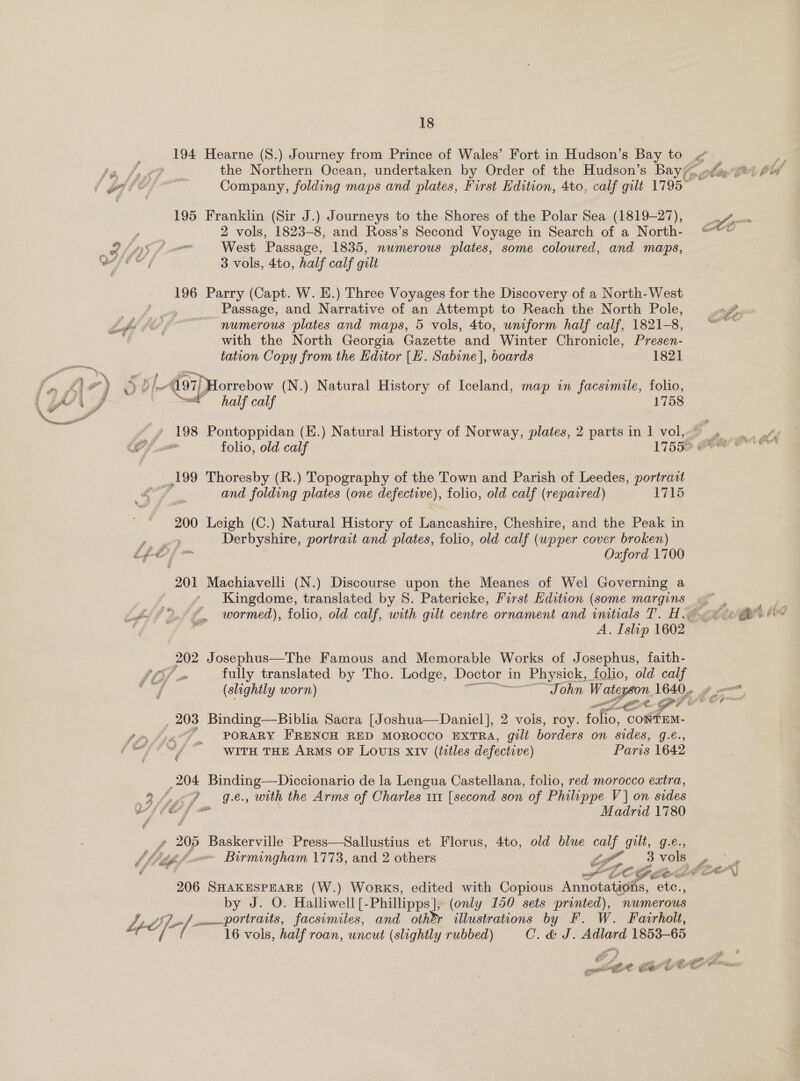 3 194 Hearne (8.) Journey from Prince of Wales’ Fort in Hudson’s Bay to Z Pe Je bre? the Northern Ocean, undertaken by Order of the Hudson’s Bay, mila. et) Ahi fe dia Company, folding maps and plates, First Edition, 4to, calf gilt 1795” 195 Franklin (Sir J.) Journeys to the Shores of the Polar Sea (1819-27), v.. 2 vols, 1823-8, and Ross’s Second Voyage in Search of a North- @** OLA fp West Passage, 1835, numerous plates, some coloured, and maps, Gite, 3 vols, 4to, half calf gilt |  196 Parry (Capt. W. E.) Three Voyages for the Discovery of a North-West _ Passage, and Narrative of an Attempt to Reach the North Pole, a. Lf ov oe numerous plates and maps, 5 vols, 4to, uniform half calf, 1821-8, “~~ with the North Georgia Gazette and Winter Chronicle, Presen- tation Copy from the Editor [E. Sabine], boards 182] PP « 7) ¢ 40 DD Be 4197) Horrebow (N.) Natural History of Iceland, map in facsimile, folio, wr wal halfealf 1758 Lf ae Pontoppidan (E.) Natural oo, of Norway, plates, 2 parts in 1 vol, hero as folio, old calf 17556 Pt &amp; ,199 Thoresby (R.) Topography of the Town and Parish of Leedes, portraat of, and folding plates (one defective), ), folio, old calf (repaired) 1715 200 Leigh (C.) Natural History of renieanlitnes Cheshire, and the Peak in , Derbyshire, portrait and plates, folio, old calf (upper cover broken) ife {= Oxford 1700 201 Machiavelli (N.) Discourse upon the Meanes of Wel Governing a Kingdome, translated by 8. Patericke, First Edition (some Reangeee. 2 Ld °° ¥ wormed), folio, old calf, with gilt centre ornament and initials T. H. etic he “é . A. Islip 1602 202 Josephus—The Famous and Memorable Works of Josephus, faith- (3f om fully translated by Tho. Lodge, Doctor 1 in n Physick, folio, old calf (slightly worn) ‘John Waterson 16406 ¢ p, a7 ne, GPU Cr , 203 Binding—Biblia Sacra [Joshua—Daniel], 2 vols, roy. fore CONTEM- fom foes PORARY FRENCH RED MOROCCO EXTRA, gili borders on sides, g.e, pyc“ WITH THE ARMS OF LOUIS XIV (titles defective) ; Paris 1642 204 Binding—Diccionario de la Lengua Castellana, folio; red morocco extra, 8 fey Ge, with the Arms of Charles 111 [second son of Philippe Vj on sides vile 7 jf = Madrid 1780 f 205 Baskerville Press—Sallustius et Florus, 4to, old blue at gilt, g.é., bf tiff ~ Birmingham 1773, and 2 others of, 3 vols bps tpl LC Gest CON 206 SHAKESPEARE (W.) Works, edited with Copious Aninobhigale. ete., by J. O. Halliwell [- Phillipps], (only 150 sets printed), numerous 4d} A uum. portraits, facsimiles, and other illustrations by F. W. Fairholt, A 16 vols, half roan, uncut (slightly rubbed) Cid J. she 1853-65 i el i &amp; t,t ian Fa es me. tie iY ~