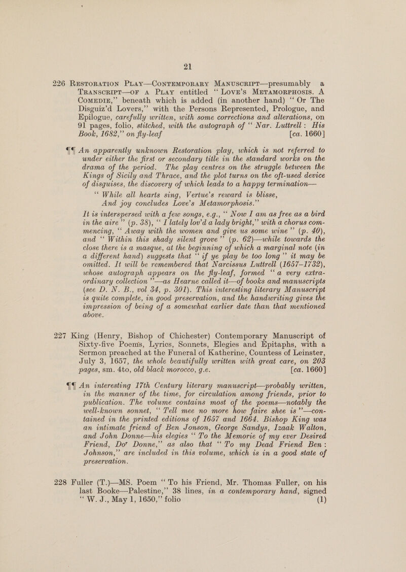 226 Restoration PLay—ConTEMPORARY MaNnusoript—presumably a TRANSCRIPT—OF A Pxiay entitled “‘ Love’s Meramorpuosis. A CoMEDIE,”’ beneath which is added (in another hand) “‘ Or The Disguiz’d Lovers,’’ with the Persons Represented, Prologue, and Epilogue, carefully written, with some corrections and alterations, on 91 pages, folio, strtched, with the autograph of “Nar. Luttrell: His Book, 1682,” on fly-leaf [ca. 1660} qf An apparently unknown Restoration play, which is not referred to under either the first or secondary title in the standard works on the drama of the period. The play centres on the struggle between the Kings of Sicily and Thrace, and the plot turns on the oft-used device of disguises, the discovery of which leads to a happy termination— ‘““ While all hearts sing, Vertue’s reward is blisse, And joy concludes Love's Metamorphosis.” It is interspersed with a few songs, e.g., ““ Now I am as free as a bird in the aire”’ (p. 38), “ I lately lov’d a lady bright,” with a chorus com- mencing, ““ Away with the women and give us some wine’’ (p. 40), and ‘‘ Within this shady silent grove’’ (p. 62)—while towards the close there is a masque, at the beginning of which a marginal note (in a different hand) suggests that “‘if ye play be too long’ tt may be omitted. It will be remembered that Narcissus Luttrell (1657-1732), whose autograph appears on the fly-leaf, formed “a very extra- ordinary collection ’’—as Hearne called it—of books and manuscripts (see D. N. B., vol 34, p. 301). This interesting literary Manuscript is quite complete, in good preservation, and the handwriting gives the empression of being of a somewhat earlier date than that mentioned above. 227 King (Henry, Bishop of Chichester) Contemporary Manuscript of Sixty-five Poems, Lyrics, Sonnets, Elegies and Epitaphs, with a Sermon preached at the Funeral of Katherine, Countess of Leinster, July 3, 1657, the whole beautifully written with great care, on 208 pages, sm. 4to, old biack morocco, g.e. [ca. 1660] {An interesting 17th Century literary manuscript—probably written, an the manner of the tume, for circulation among friends, prior to publication. The volume contains most of the poems—notably the well-known sonnet, *‘ Tell mee no more how faire shee is ’’—con- tained in the printed editions of 1657 and 1664. Bishop King was an intimate friend of Ben Jonson, George Sandys, Izaak Walton, and John Donne—his elegies “‘ To the Memorie of my ever Desired Friend, Do’ Donne,’ as also that ““To my Dead Friend Ben: Johnson,” are included in this volume, which is in a good state of preservation. 228 Fuller (T.)—MS. Poem “ To his Friend, Mr. Thomas Fuller, on his last Booke—Palestine,’’ 38 lines, in a contemporary hand, signed “'W.J., May 1, 1650,” folio (1)