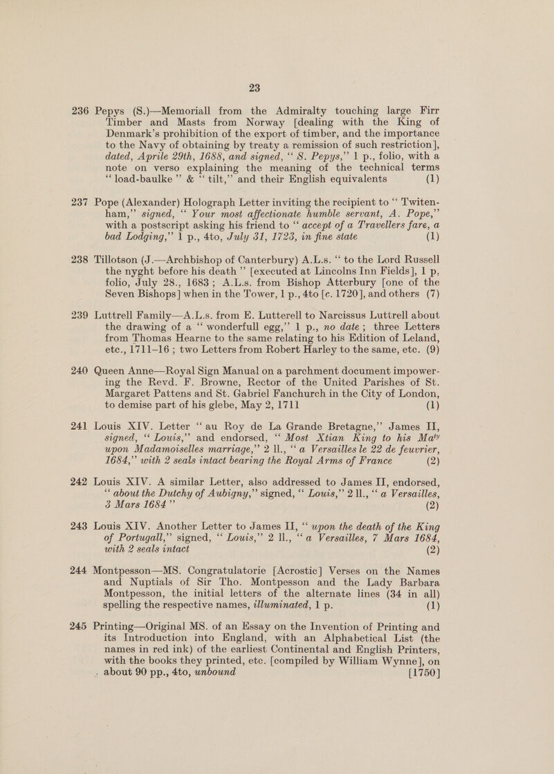 236 Pepys (S.)—Memoriall from the Admiralty touching large Firr Timber and Masts from Norway [dealing with the King of Denmark’s prohibition of the export of timber, and the importance to the Navy of obtaining by treaty a remission of such restriction ], dated, Aprile 29th, 1688, and signed, “‘ S. Pepys,’ 1 p., folio, with a note on verso explaining the meaning of the technical terms “ load-baulke’”’ &amp; “ tilt,’ and their English equivalents | (1) 237 Pope (Alexander) Holograph Letter inviting the recipient to “ Twiten- ham,” signed, ‘‘ Your most affectionate humble servant, A. Pope,” with a postscript asking his friend to “ accept of a Travellers fare, a bad Lodging,” 1 p., 4to, July 31, 1723, on fine state (1) 238 Tillotson (J.—Archbishop of Canterbury) A.L.s. “ to the Lord Russell — the nyght before his death ”’ [executed at Lincolns Inn Fields], 1 p, folio, July 28., 1683; A.L.s. from Bishop Atterbury [one of the Seven Bishops] when in the Tower, | p., 4to [c. 1720], and others (7) 239 Luttrell Family—A.L.s. from E. Lutterell to Narcissus Luttrell about the drawing of a “‘ wonderfull egg,’’ 1 p., no date; three Letters from Thomas Hearne to the same relating to his Edition of Leland, etc., 1711-16 ; two Letters from Robert Harley to the same, etc. (9) 240 Queen Anne—Royal Sign Manual on a parchment document impower- ing the Revd. F. Browne, Rector of the United Parishes of St. Margaret Pattens and St. Gabriel Fanchurch in the City of London, to demise part of his glebe, May 2, 1711 (1) 241 Louis XIV. Letter “au Roy de La Grande Bretagne,” James II, signed, ‘* Louis,’ and endorsed, ‘“‘ Most Xtian King to his Ma’ upon Madamoiselles marriage,” 2 ll., “a Versailles le 22 de feuvrier, 1684,” with 2 seals intact bearing the Royal Arms of France (2) 242 Louis XIV. A similar Letter, also addressed to James II, endorsed, ** about the Dutchy of Aubigny,” signed, “‘ Louis,’ 2 11., “‘ a Versailles, 3 Mars 1684” (2) 243 Louis XIV. Another Letter to James II, “ upon the death of the King of Portugall,’’ signed, ‘“‘ Lowis,” 2 ll., “‘a Versailles, 7 Mars 1684, with 2 seals intact (2) 244 Montpesson—MS. Congratulatorie [Acrostic] Verses on the Names and Nuptials of Sir Tho. Montpesson and the Lady Barbara Montpesson, the initial letters of the alternate lines (34 in all) spelling the respective names, illuminated, 1 p. (1) 245 Printing—Original MS. of an Essay on the Invention of Printing and its Introduction into England, with an Alphabetical List (the names in red ink) of the earliest Continental and English Printers, with the books they printed, etc. [compiled by William Wynne], on . about 90 pp., 4to, unbound [1750]