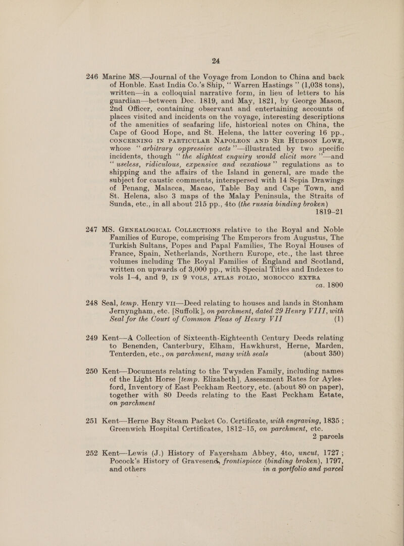 246 Marine MS.—Journal of the Voyage from London to China and back of Honble. East India Co.’s Ship, ‘‘ Warren Hastings ”’ (1,038 tons), written—in a colloquial narrative form, in lieu of letters to his guardian—between Dec. 1819, and May, 1821, by George Mason, 2nd Officer, containing observant and entertaining accounts of places visited and incidents on the voyage, interesting descriptions of the amenities of seafaring life, historical notes on China, the Cape of Good Hope, and St. Helena, the latter covering 16 pp., CONCERNING IN PARTICULAR NAPOLEON AND Sin Hupson LowE, whose “arbitrary oppressive acts’’—illustrated by two specific incidents, though “‘the slightest enquiry would elicit more ’’—and “useless, ridiculous, expensive and vexatious’ regulations as to shipping and the affairs of the Island in general, are made the subject for caustic comments, interspersed with 14 Sepia Drawings of Penang, Malacca, Macao, Table Bay and Cape Town, and St. Helena, also 3 maps of the Malay Peninsula, the Straits of Sunda, etc., in all about 215 pp., 4to (the russia binding broken) 1819-21 247 MS. GENEALOGICAL COLLECTIONS relative to the Royal and Noble Families of Europe, comprising The Emperors from Augustus, The Turkish Sultans, Popes and Papal Families, The Royal Houses of France, Spain, Netherlands, Northern Europe, etc., the last three volumes including The Royal Families of England and Scotland, written on upwards of 3,000 pp., with Special Titles and Indexes to vols 1-4, and 9, IN 9 VOLS, ATLAS FOLIO, MOROCCO EXTRA ca. 1800 248 Seal, temp. Henry vii—Deed relating to houses and lands in Stonham Jernyngham, etc. [Suffolk], on parchment, dated 29 Henry VIII, with Seal for the Court of Common Pleas of Henry VII (1) 249 Kent—A Collection of Sixteenth-Eighteenth Century Deeds relating to Benenden, Canterbury, Elham, Hawkhurst, Herne, Marden, Tenterden, etc., on parchment, many with seals (about 350) 250 Kent—Documents relating to the Twysden Family, including names of the Light Horse [temp. Elizabeth], Assessment Rates for Ayles- ford, Inventory of East Peckham Rectory, etc. (about 80 on paper), together with 80 Deeds relating to the East Peckham Kstate, on parchment 251 Kent—-Herne Bay Steam Packet Co. Certificate, with engraving, 1835 ; Greenwich Hospital Certificates, 1812-15, on parchment, etc. 2 parcels Pocock’s History of Gravesend frontispiece (binding broken), 1797, and others in a portfolio and parcel —— en