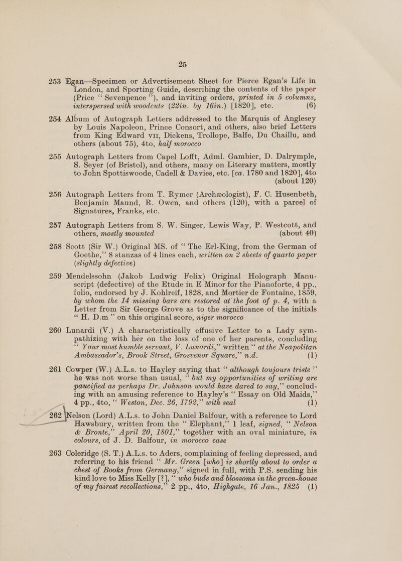 253 254 255 256 257 258 259 260 261 25 Egan—-Specimen or Advertisement Sheet for Pierce Egan’s Life in London, and Sporting Guide, describing the contents of the paper (Price ‘‘Sevenpence ”’), and inviting orders, printed in 5 columns, interspersed with woodcuts (22in. by I6in.) [1820], etc. (6) Album of Autograph Letters addressed to the Marquis of Anglesey by Louis Napoleon, Prince Consort, and others, also brief Letters from King Edward vu, Dickens, Trollope, Balfe, Du Chaillu, and others (about 75), 4to, half morocco Autograph Letters from Capel Lofft, Adml. Gambier, D. Dalrymple, S. Seyer (of Bristol), and others, many on Literary matters, mostly to John Spottiswoode, Cadell &amp; Davies, etc. [ca. 1780 and 1820], 4to (about 120) Autograph Letters from T. Rymer (Archeologist), F. C. Husenbeth, Benjamin Maund, R. Owen, and others (120), with a parcel of Signatures, Franks, etc. 3 Autograph Letters from 8. W. Singer, Lewis Way, P. Westcott, and others, mostly mounted (about 40) Scott (Sir W.) Original MS. of ‘ The Erl-King, from the German of Goethe,” 8 stanzas of 4 lines each, written on 2 sheets of quarto paper (slightly defective) Mendelssohn (Jakob Ludwig Felix) Original Holograph Manu- script (defective) of the Etude in E Minor for the Pianoforte, 4 pp., folio, endorsed by J. Kohlreif, 1828, and Mortier de Fontaine, 1859, by whom the 14 missing bars are restored at the foot of p. 4, with a Letter from Sir George Grove as to the significance of the initials “ H. D.m ” on this original score, niger morocco Lunardi (V.) A characteristically effusive Letter to a Lady sym- pathizing with her on the loss of one of her parents, concluding “* Your most humble servant, V. Lunardi,” written “ at the Neapolitan Ambassador’s, Brook Street, Grosvenor Square,” n.d. (1) Cowper (W.) A.L.s. to Hayley saying that “‘ although toujours triste ”’ he was not worse than usual, “ but my opportunities of writing are paucified as perhaps Dr. Johnson would have dared to say,’ conclud- ing with an amusing reference to Hayley’s “‘ Essay on Old Maids,” 4 pp., 4to, “‘ Weston, Dec. 26, 1792,” with seal (1) Hawsbury, written from the ‘‘ Elephant,’’ 1 leaf, signed, ‘‘ Nelson &amp; Bronte,” April 20, 1801,’ together with an oval miniature, in colours, of J. D. Balfour, in morocco case — Coleridge (S. T.) A.L.s. to Aders, complaining of feeling depressed, and referring to his friend “ Mr. Green [who] is shortly about to order a chest of Books from Germany,” signed in full, with P.S. sending his. kind love to Miss Kelly [?], “ who buds and blossoms in the green-house of my fairest recollections,” 2 pp., 4to, Highgate, 16 Jan., 1825 (1)