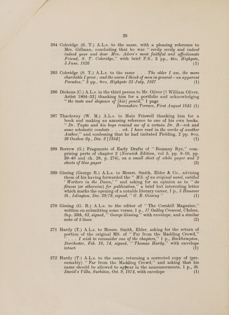 264 265 266 267 268 269 270 271 272 26 Coleridge (S. T.) A.L.s. to the same, with a pleasing reference to Mrs. Gillman, concluding that he was “ verily verily and indeed indeed your and dear Mrs. Aders’s most faithful and affectionate Friend, S. T. Coleridge,” with brief P.S., 2 pp., 4to, Highgate, 3 June, 15826 (1) Coleridge (S. T.) A.L.s. to the same .. . The older I am, the more charitable I grow ; and the worse I think of men in general—an apparent Paradox,” 3 pp., 8vo, Highgate 25 July, 1827 (1) Dickens (C.) A.L.s. in the third person to Mr. Oliver [? William Oliver, Artist 1804-53] thanking him for a portfolio and acknowledging the taste and elegance of [his| pencil,” 1 page Devonshire Terrace, First August 1845 (1) Thackeray (W. M.) A.L.s. to Hain Friswell thanking him for a book and making an amusing reference to one of his own books, “ Dr. Tupto and his boys remind me of a certain Dr. B—rch and some scholastic combats . . . wh. L have read in the works of another Author,’ and confessing that he had imitated Fielding, 2 pp. 8vo, 36 Onslow Sq., Dec. 2 [1854] (1 Borrow (G.) Fragments of Early Drafts of “‘Romany Rye,’ com- prising parts of chapter 2 (Norwich Hdition, vol 5, pp. 9-10, pp. 39-40 and ch. 28, p. 274), on a small sheet of white paper and 2 sheets of blue paper (3) Gissing (George BR.) A.L.s. to Messrs. Smith, Elder &amp; Co., advising them of his having forwarded the “ MS. of an original novel, entitled ‘Workers in the Dawn,’”’ and asking for an opinion as to “ its fitness (or otherwise) for publication,” a brief but interesting letter which marks the opening of a notable literary career, 1 p., 5 Hanover St., Islington, Dec. 29/79, signed, “ G. R. Gissing ”’ (1) Gissing (G. R.) A.L.s. to the editor of ‘‘ The Cornhill Magazine,”’ written on submitting some verses, 1 p., 17 Oakley Crescent, Chelsea, Sep. 30th, 83, signed, “* George Gissing,’’ with envelope, and a similar note of 5 lines (2) Hardy (T.) A.L.s. to Messrs. Smith, Elder, asking for the return of portion of the original MS. of “ Far from the Madding Crowd,”’ I wish to reconsider one of | the chapters,’ 1 p., Bockhampton, Dorchester, Feb. 18, 74, signed, ° ‘Thomas Hardy,’ with envelope intact (1) Hardy (T.) A.L.s. to the same, returning a corrected copy of (pre- sumably) “‘ Far from the Madding Crowd,”’ and asking that his name should be allowed to appear in the announcements, | p., St.