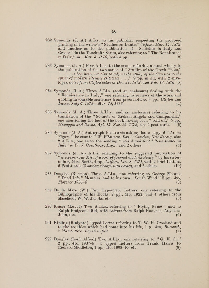 282 Symonds (J. A.) A.L.s. to his publisher respecting the proposed printing of the writer’s “ Studies on Dante,” Clifton, Mar. 14, 1872, and another as to the publication of ‘‘ Sketches in Italy and Greece ”’ in the Tauchnitz Series, also referring to ‘‘ The Renaissance in Italy,” 1b., Mar. 5, 1875, both 4 pp. (2) 283 Symonds (J. A.) Five A.Ll.s. to the same, referring almost wholly to the publication of the two series of ‘‘ Studies of the Greek Poets,”’ “ . 2. tt has been my aim to adjust the study of the Classics to the spirit of modern literary criticism ...’ 9 pp. in all, with 2 enve- lopes, dated from Clifton between Dec. 27, 1872, and Feb. 18, 1876 (5) 284 Symonds (J. A.) Three A.Ll.s. (and an enclosure) dealing with the ‘“* Renaissance in Italy,’ one referring to reviews of the work and quoting favourable sentences from press notices, 8 pp., Clifton and Davos, July 6, 1875—Mar. 25, 1878 (4) 285 Symonds (J. A.) Three A.Lls. (and an enclosure) referring to his translation of the “‘ Sonnets of Michael Angelo and Campanella,” one mentioning the fact of the book having been “ sold off,” 5 pp., Menaggio and Davos, Apl. 15, Nov. 26, 1878, also 2 post-cards (6) 286 Symonds (J. A.) Autograph Post-cards asking that a copy of “‘ Animi Figura ’’ be sent to ““ W. Whitman, E'sq.,’’ Camden, New Jersey, also 2 A.Ll.s., one as to the sending “ vols 4 and 5 of ‘ Renaissance in Italy’ to W. J. Courthope, Hsq.,’’ and 2 others (5) 287 Symonds (J. A.) A.L.s. referring to the suggested publication of “a voluminous MS. of a sort of journal made in Sicily ’’ by his sister- in-law, Miss North, 4 pp., Clifton, Jan. 8, 1871, with 2 brief Letters, 5 Post-Cards (2 having stamps torn away), and 2 others (10) 288 Douglas (Norman) Three A.LIl.s., one referring to George Moore’s ‘** Dead Life ’? Memoirs, and to his own “‘ South Wind,”’ 3 pp., 4to, Florence 1923-4 (3) 289 De la Mare (W.) Two Typescript Letters, one referring to the Bibliography of his Books, 2 pp., 4to, 1923, and 4 others from Masefield, W. W. Jacobs, ete. (6) 290 Fraser (Lovat) Two A.Lls., referring to ‘“‘ Flying Fame” and to Ralph Hodgson, 1914, with Letters from Ralph Hodgson, Augustus John, etc. 3 | (9) 291 Kipling (Rudyard) Typed Letter referring to T. W. H. Crosland and to the troubles which had come into his life, 1 p., 4to, Burwash, 7 March 1925, signed in full (1) 292 Douglas (Lord Alfred) Two A.LLs., one referring to “G. K. C.,” 2 pp., 4to, 1907-8; 5 typed Letters from Frank Harris to Richard Middleton, 7 pp., 4to, 1908-10, etc. (8)