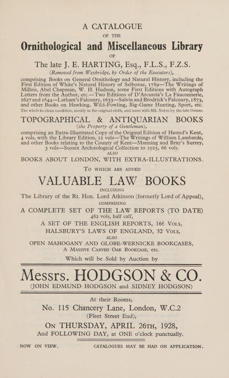 A CATALOGUE OF THE Ornithological and Miscellaneous Library OF The late J. E. HARTING, Esq., F.L.S., F.Z.S. (Removed from Weybridge, by Order of the Executors), comprising Books on General Ornithology and Natural History, including the First Edition of White’s Natural History of Selborne, 1789—The Writings of Millais, Abel Chapman, W. H. Hudson, some First Editions with Autograph Letters from the Author, etc.—Two Editions of D’Arcussia’s La Fauconnerie, 1627 and 1644—Latham’s Falconry, 1633—Salvin and Brodrick’s Falconry, 1873, and other Books on Hawking, Wild-Fowling, Big-Game Hunting, Sport, etc. The whole in clean condition, mostly in the original cloth, and some with MS. Notes by the late Owner. TOPOGRAPHICAL &amp; ANTIQUARIAN BOOKS (the Property of a Gentleman), comprising an Extra-Illustrated Copy of the Original Edition of Hasted’s Kent, 4 vols, with the Library Edition, 12 vols—The Writings of William Lambarde, and other Books relating to the County of Kent—Manning and Bray’s Surrey, 3 vols—Sussex Archeological Collection to 1925, 66 vols. ALSO BOOKS ABOUT LONDON, WITH EXTRA-ILLUSTRATIONS. TO WHICH ARE ADDED VALUABLE LAW BOOKS | INCLUDING The Library of the Rt. Hon. Lord Atkinson (formerly Lord of Appeal), COMPRISING A COMPLETE SET OF THE LAW REPORTS (TO DATE) 482 vols, half calf, A SET OF THE ENGLISH REPORTS, .166 Vots, HALSBURY’S LAWS OF ENGLAND, 32 VOLs, ALSO. OPEN MAHOGANY AND GLOBE-WERNICKE BOOKCASES, A MaASssIvE CARVED OAK BOoKcasE, etc. Which will be Sold by Auction by   At their. Rooms; No. 115 Chancery Lane, London, W. C. 2 ‘(Fleet Street End), an THURSDAY, APRIL 26TH, 1928, And FOLLOWING DAY, at ONE o’clock punctually. NOW ON VIEW. CATALOGUES MAY BE HAD ON APPLICATION.