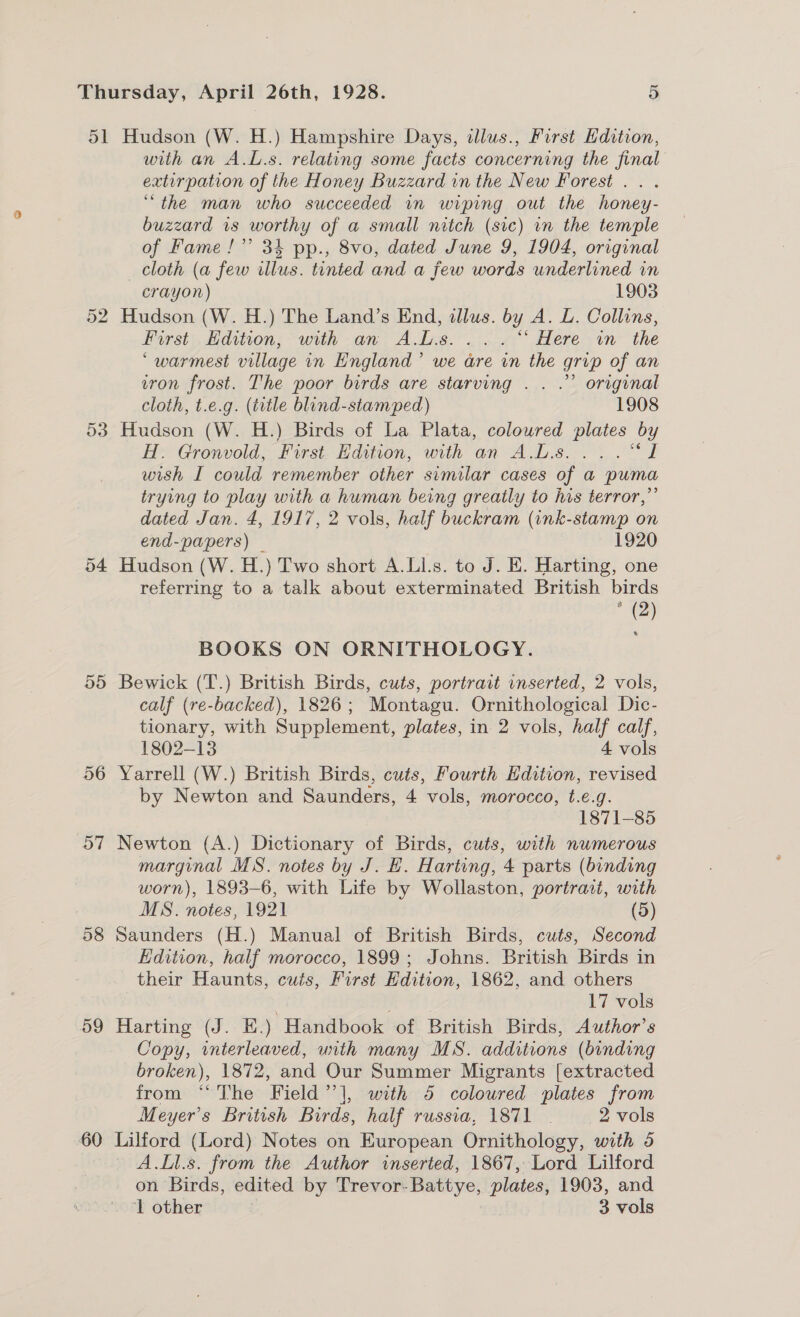 ol 54 55 56 57 58 60 Hudson (W. H.) Hampshire Days, illus., First Edition, with an A.L.s. relating some facts concerning the final extirpation of the Honey Buzzard in the New Forest .. . “the man who succeeded in wiping out the honey- buzzard is worthy of a small nitch (sic) in the temple of Fame!” 34 pp., 8vo, dated June 9, 1904, original cloth (a few illus. tinted and a few words underlined in crayon) 1903 Hudson (W. H.) The Land’s End, illus. by A. L. Collins, First Hdition, with an A.L.s. ... ““ Here in the ‘warmest village in England’ we are in the grip of an vron frost. The poor birds are starving . . .” original cloth, t.e.g. (ttle blind-stamped) 1908 Hudson (W. H.) Birds of La Plata, coloured plates by H. Gronvold, First Edition, with an A.I.s. ... “I wish I could remember other similar cases of a puma trying to play with a human being greatly to his terror,” dated Jan. 4, 1917, 2 vols, half buckram (ink-stamp on end-papers) — 1920 Hudson (W. H.) Two short A.Li.s. to J. E. Harting, one referring to a talk about exterminated British birds * (2) BOOKS ON ORNITHOLOGY. Bewick (T.) British Birds, cuts, portrait inserted, 2 vols, calf (re-backed), 1826; Montagu. Ornithological Dic- tionary, with Supplement, plates, in 2 vols, half calf, 1802-13 4 vols Yarrell (W.) British Birds, cuts, Fourth Hdition, revised by Newton and Saunders, 4 vols, morocco, t.e.g. 1871-85 Newton (A.) Dictionary of Birds, cuts, with numerous marginal MS. notes by J. HE. Hartung, 4 parts (binding worn), 1893-6, with Life by Wollaston, portract, with MS. notes, 1921 (5) Saunders (H.) Manual of British Birds, cuts, Second Edition, half morocco, 1899; Johns. British Birds in their Haunts, cuts, First Edition, 1862, and others | 17 vols Harting (J. E.) Handbook of British Birds, Author’s Copy, interleaved, with many MS. additions (binding broken), 1872, and Our Summer Migrants [extracted from “‘ The Field ’’], with 5 coloured plates from Meyer's British Birds, half russia, 1871 | 2 vols Lilford (Lord) Notes on European Ornithology, with 5 A.Ll.s. from the Author inserted, 1867, Lord Lilford on Birds, edited by Trevor-Battye, plates, 1903, and ‘1 other | 3 vols