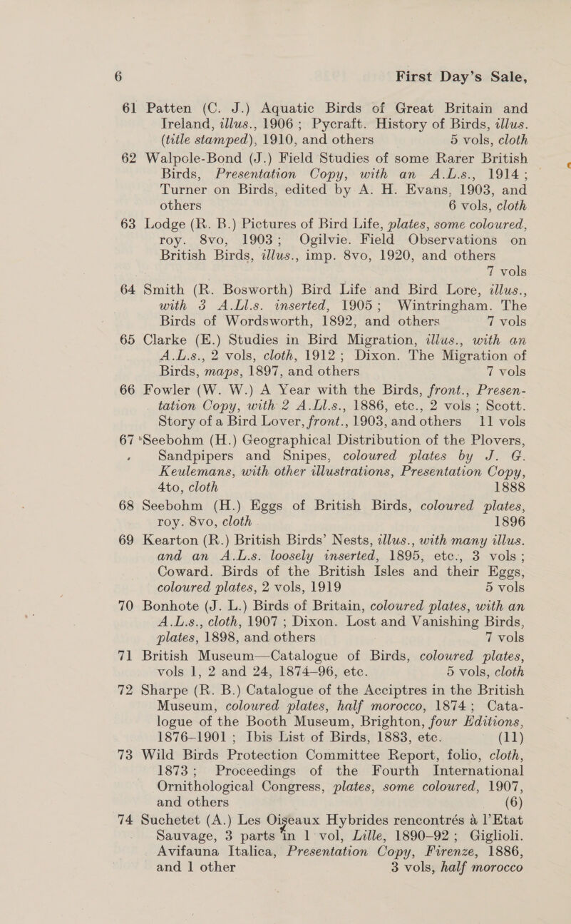 61 Patten (C. J.) Aquatic Birds of Great Britain and Ireland, illus., 1906; Pycraft. History of Birds, clus. (title stamped), 1910, and others 5 vols, cloth 62 Walpole-Bond (J.) Field Studies of some Rarer British Birds, Presentation Copy, with an A.L.s., 1914; Turner on Birds, edited by A. H. Evans, 1903, and others 6 vols, cloth 63 Lodge (R. B.) Pictures of Bird Life, plates, some coloured, roy. 8vo, 1903; Ogilvie. Field Observations on British Birds, ilwus., imp. 8vo, 1920, and others 7 vols 64 Smith (R. Bosworth) Bird Life and Bird Lore, illus., wih 3 A.Ll.s. inserted, 1905; Wintringham. The Birds of Wordsworth, 1892, and others 7 vols 65 Clarke (E.) Studies in Bird Migration, illus., with an A.L.s., 2 vols, cloth, 1912; Dixon. The Migration of Birds, maps, 1897, and others 7 vols 66 Fowler (W. W.) A Year with the Birds, front., Presen- tation Copy, with 2 A.Ll.s., 1886, etc., 2 vols ; Scott. Story of a Bird Lover, front., 1903, and others 11 vols 67 *Seebohm (H.) Geographical! Distribution of the Plovers, Sandpipers and Snipes, coloured plates by J. G. Keulemans, with other illustrations, Presentation Copy, Ato, cloth 1888 68 Seebohm (H.) Eggs of British Birds, coloured plates, roy. 8vo, cloth . 1896 69 Kearton (R.) British Birds’ Nests, illus., with many illus. and an A.L.s. loosely inserted, 1895, etc-, 3 vols; Coward. Birds of the British Isles and their Eggs, coloured plates, 2 vols, 1919 5 vols 70 Bonhote (J. L.) Birds of Britain, coloured plates, with an A.L.s., cloth, 1907 ; Dixon. Lost and Vanishing Birds, plates, 1898, and others . 7 vols 71 British Museum—Catalogue of Birds, coloured plates, vols 1, 2 and 24, 1874-96, etc. 5 vols, cloth 72 Sharpe (R. B.) Catalogue of the Acciptres in the British Museum, coloured plates, half morocco, 1874; Cata- logue of the Booth Museum, Brighton, four Hditions, 1876-1901 ; Ibis List of Birds, 1883, etc. te (ad) 73 Wild Birds Protection Committee Report, folio, cloth, 1873; Proceedings of the Fourth International Ornithological Congress, plates, some coloured, 1907, and others (6) 74 Suchetet (A.) Les Oiseaux Hybrides rencontrés a l’ Etat Sauvage, 3 parts in 1 vol, Lille, 1890-92; Giglioli. Avifauna Italica, Presentation Copy, Firenze, 1886, and | other 3 vols, half morocco