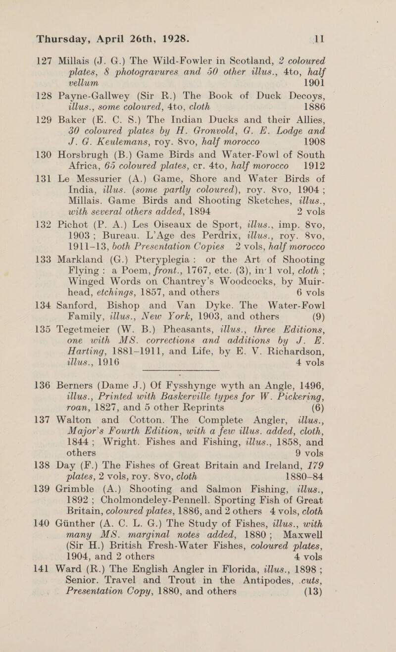 127 128 129 130 131 132 133 134 135 136 137 138 139 140 141 Millais (J. G.) The Wild-Fowler in Scotland, 2 coloured plates, 8 photogravures and 50 other illus., 4to, half vellum 1901 Payne-Gallwey (Sir R.) The Book of. Duck Decoys, illus., some coloured, 4to, cloth 1886 Baker (EK. C. 8.) The Indian Ducks and their Allies, 30 coloured plates by H. Gronvold, G. EH. Lodge and J. G. Keulemans, roy. 8vo, half morocco. 1908 Horsbrugh (B.) Game Birds and Water-Fowl of South Africa, 65 coloured plates, cr. 4to, half morocco 1912 Le Messurier (A.) Game, Shore and Water Birds of India, illus. (some partly coloured), roy. 8vo, 1904 ; Millais. Game Birds and Shooting Sketches, illus., with several others added, 1894 2 vols Pichot (P. A.) Les Oiseaux de Sport, ilus., imp. 8vo, 1903 ; Bureau. L’Age des Perdrix, illus., roy. 8vo, 1911-13, both Presentation Copies 2 vols, half morocco Markland (G.} Pteryplegia: or the Art of Shooting Flying : a Poem, front., 1767, etc. (3), in:1 vol, cloth ; Winged Words on Chantrey’ s Woodcocks, by Muir- head, etchings, 1857, and others | 6 vols Sanford, Bishop and Van Dyke. The Water-Fowl Family, alus., New York, 1903, and others (9) Tegetmeier (W. B.) Pheasants, ilus., three Hditions, one with MS. corrections and additions by J. E. Harting, 1881-1911, and Life, by E. V. Richardson, illus., 1916 4 vols Berners (Dame J.) Of Fysshynge wyth an Angle, 1496, llus., Printed with Baskerville types for W. Pickering, roan, 1827, and 5 other Reprints (6) Walton and Cotton. The Complete Angler, llus., Major's Fourth Edition, with a few ulus. added, cloth, 1844; Wright. Fishes and Fishing, illus., 1858, and others 9 vols Day (F.) The Fishes of Great Britain and Ireland, 179 plates, 2 vols, roy. 8vo, cloth 1880-84. Grimble (A.) Shooting and Salmon Fishing, illus., 1892 ; Cholmondeley-Pennell. Sporting Fish of Great Britain, coloured plates, 1886, and 2 others 4 vols, cloth Gtinther (A. C. L. G.) The Study of Fishes, illus., with many MS. marginal notes added, 1880; Maxwell (Sir H.) British Fresh-Water Fishes, coloured plates, 1904, and 2 others | 4 vols Ward (R.) The English Angler in Florida, adlus., 1898 ; Senior. Travel and Trout in the Antipodes, cuts, _ Presentation Copy, 1880, and others (13)