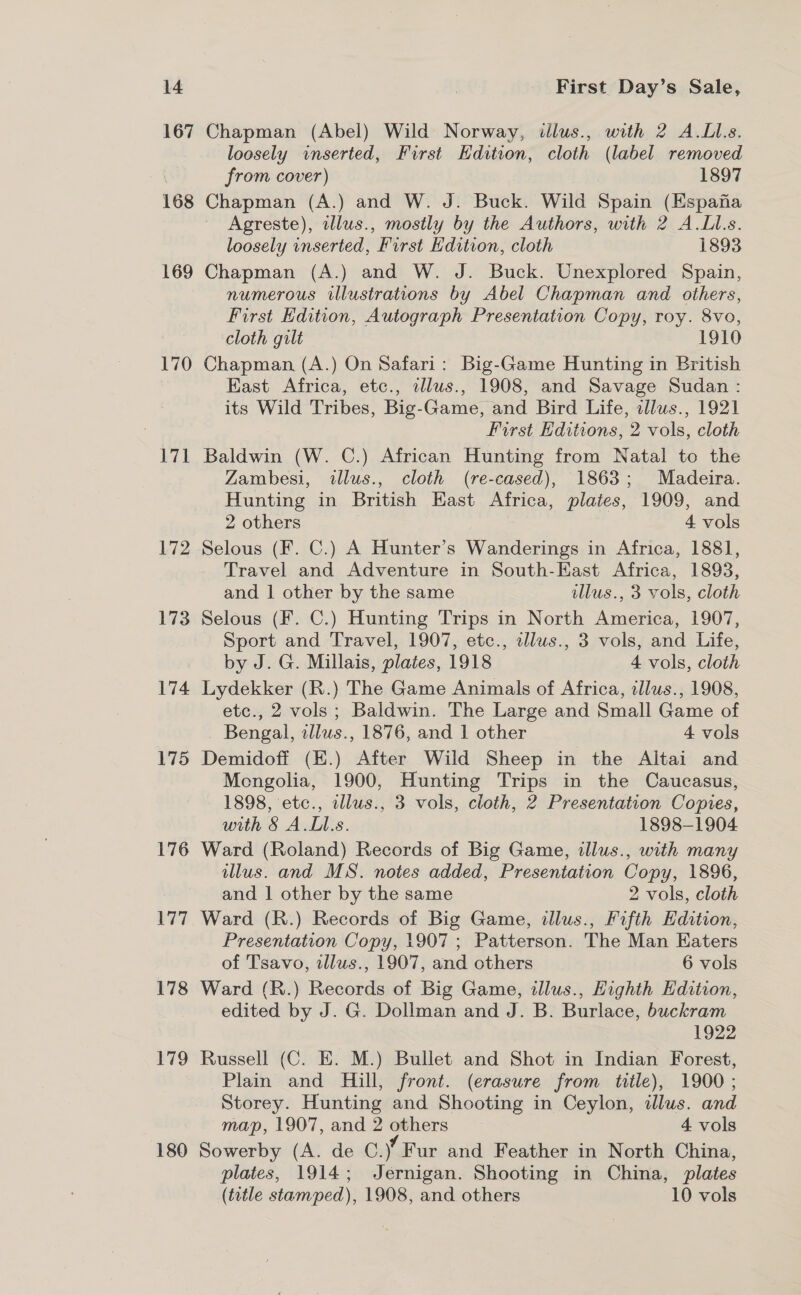 167 170 171 172 173 174 175 176 177 178 179 180 Chapman (Abel) Wild Norway, illus., with 2 A.LI.s. loosely inserted, First Hdition, cloth (label removed from cover) 1897 Chapman (A.) and W. J. Buck. Wild Spain (Espana Agreste), illus., mostly by the Authors, with 2 A.Ll.s. loosely inserted, First Hdition, cloth 1893 Chapman (A.) and W. J. Buck. Unexplored Spain, numerous illustrations by Abel Chapman and others, First Edition, Autograph Presentation Copy, roy. 8vo, cloth gilt 1910 Chapman (A.) On Safari: Big-Game Hunting in British East Africa, etc., illus., 1908, and Savage Sudan : its Wild Tribes, Big-Game, and Bird Life, tllws., 1921 First Hditions, 2 vols, cloth Baldwin (W. C.) African Hunting from Natal to the Zambesi, illws., cloth (re-cased), 1863; Madeira. Hunting in British East Africa, plates, 1909, and 2 others 4 vols Selous (F. C.) A Hunter’s Wanderings in Africa, 1881, Travel and Adventure in South-East Africa, 1893, and 1 other by the same illus., 3 vols, cloth Selous (F. C.) Hunting Trips in North America, 1907, Sport and Travel, 1907, etc., illus., 3 vols, and Life, by J. G. Millais, plates, 1918 4 vols, cloth Lydekker (R.) The Game Animals of Africa, illus., 1908, etc., 2 vols; Baldwin. The Large and Small Game of Bengal, allus., 1876, and 1 other 4 vols Demidoff (H.) After Wild Sheep in the Altai and Mengolia, 1900, Hunting Trips in the Caucasus, 1898, etc., wllus., 3 vols, cloth, 2 Presentation Copies, with § A.L.s. 1898-1904 Ward (Roland) Records of Big Game, illus., with many illus. and MS. notes added, Presentation Copy, 1896, and 1 other by the same 2 vols, cloth Ward (R.) Records of Big Game, illus., Fifth Edition, Presentation Copy, 1907 ; Patterson. The Man Eaters of Tsavo, illus., 1907, and cthers 6 vols Ward (R.) Records of Big Game, illus., Highth Edition, edited by J. G. Dollman and J. B. Burlace, buckram 1922 Russell (C. E. M.) Bullet and Shot in Indian Forest, Plain and Hill, front. (erasure from title), 1900; Storey. Hunting and Shooting in Ceylon, illus. and map, 1907, and 2 others 4 vols Sowerby (A. de 0.¥ Fur and Feather in North China, plates, 1914; Jernigan. Shooting in China, plates (totle stamped), 1908, and others 10 vols