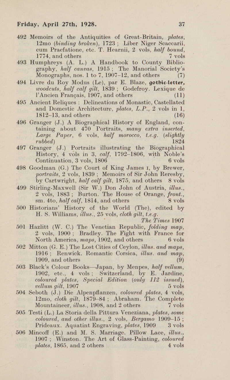 492 493 494 495 496 497 498 499 500 501 502 503 504 505 506 Memoirs of the Antiquities of Great-Britain, plates, 12mo (bonding broken), 1723; Liber Niger Scaccarii, cum Praefatione, etc. T. Hearnii, 2 vols, half bound, 1774, and others 7 vols Humphreys (A. L.) A Handbook to County Biblio- graphy, half canvas, 1915; The Manorial Society’s Monographs, nos. 1 to 7, 1907-12, and others (7) Livre du Roy Modus (Le), par E. Blaze, gothic-letter, woodcuts, half calf gilt, 1839 ; Godefroy. Lexique de Ancien Frangais, 1907, and others (11) Ancient Reliques : Delineations of Monastic, Castellated and Domestic Architecture, plates, L.P., 2 vols in 1, 1812-13, and others (16) Granger (J.) A Biographical History of England, con- taining about 470 Portraits, many extra inserted, Large Paper, 6 vols, half morocco, t.e.g. (slightly rubbed) : 1824 Granger (J.) Portraits illustrating the Biographical History, 4 vols in 3, calf, 1792-1806, with Noble’s Continuation, 3 vols, 1806 6 vols Goodman (G.) The Court of King James I, by Brewer, portraits, 2 vols, 1839 ; Memoirs of Sir John Reresby, by Cartwright, half calf gilt, 1875, and others 8 vols Stirling-Maxwell (Sir W.) Don John of Austria, illus., 2 vols, 1883; Burton. The House of Orange, front., sm. 4to, half calf, 1814, and others 8 vols Historians’ History of the World (The), edited by H.S. Williams, allus., 25 vols, cloth gilt, t.e.g. ; The Times 1907 Hazlitt (W. C.) The Venetian Republic, folding map, 2 vols, 1900; Bradley. The Fight with France for North America, maps, 1902, and others 6 vols Mitton (G. E.) The Lost Cities of Ceylon, dlus. and maps, 1916; Renwick. Romantic Corsica, alus. and map, 1909, and others (9) Black’s Colour Books—Japan, by Menpes, half vellum, 1902, etc., 4 vols; Switzerland, by E. Jardine, coloured plates, Special Edition (only 112 issued), vellum gilt, 1907 ; 5 vols Seboth (J.) Die Alpenpflanzen, coloured plates, 4 vols, 12mo, cloth gilt, 1879-84; Abraham. The Complete Mountaineer, 2zllus., 1908, and 2 others 7 vols Testi (L.) La Storia della Pittura Veneziana, plates, some coloured, and other illus., 2 vols, Bergamo 1909-15 ; Prideaux. Aquatint Engraving, plates, 1909 3 vols Mincoff (E.) and M. S. Marriage. Pillow Lace, dllus., 1907 ; Winston. The Art of Glass-Painting, coloured