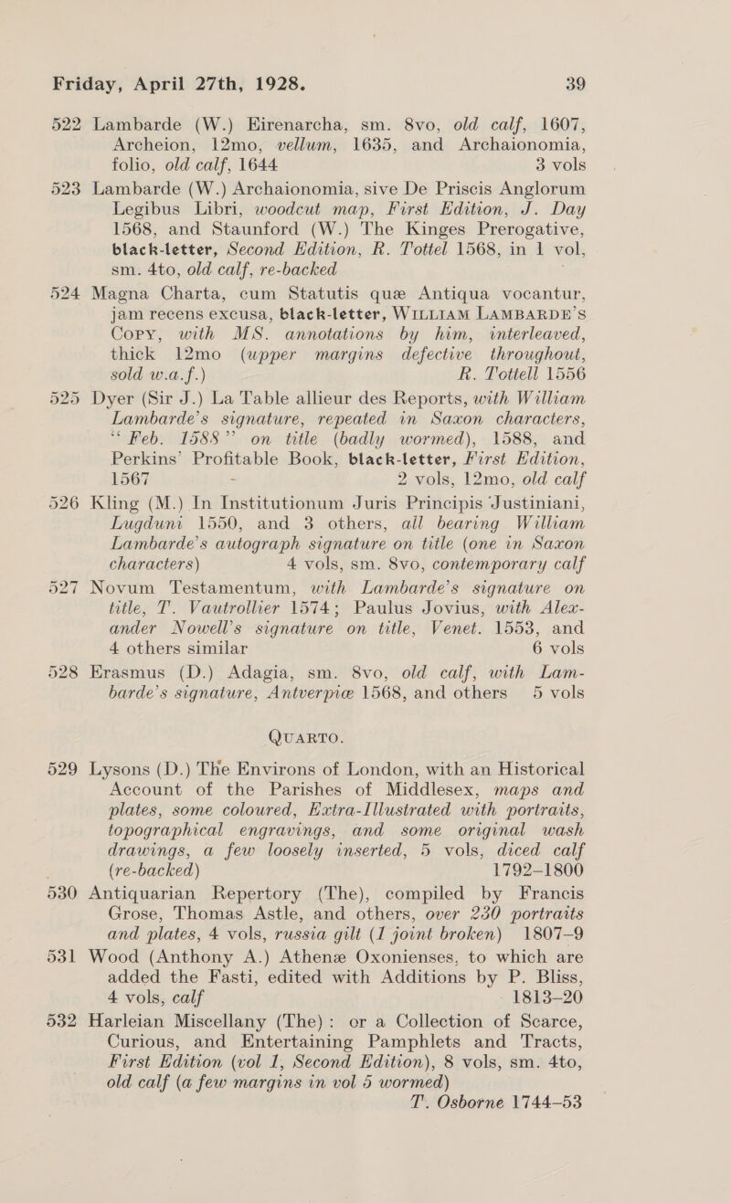 522 523 524 Lambarde (W.) Hirenarcha, sm. 8vo, old calf, 1607, Archeion, 12mo, vellum, 1635, and Archaionomia, folio, old calf, 1644 3 vols Lambarde (W.) Archaionomia, sive De Priscis Anglorum Legibus Libri, woodcut map, First Edition, J. Day 1568, and Staunford (W.) The Kinges Prerogative, black-letter, Second EHdition, R. Tottel 1568, in 1 vol, sm. 4to, old calf, re-backed Magna Charta, cum Statutis que Antiqua vocantur, jam recens excusa, black-letter, WILLIAM LAMBARDE’S Copy, with MS. annotations by him, interleaved, thick 12mo (upper margins defective throughout, sold w.a.f.) R. Totiell 1556 Lambarde’s signature, repeated in Saxon characters, “Feb. 1588” on title (badly wormed), 1588, and Perkins’ Profitable Book, black-letter, First Hdition, 1567 - 2 vols, 12mo, old calf Kling (M.) In Institutionum Juris Principis Justiniani, Lugduni 1550, and 3 others, all bearing William Lambarde’s autograph signature on title (one in Saxon characters) 4 vols, sm. 8vo, contemporary calf Novum Testamentum, with Lambarde’s signature on title, 7’. Vautrolluer 1574; Paulus Jovius, with Alex- ander Nowell’s signature on title, Venet. 1553, and 4 others similar 6 vols Erasmus (D.) Adagia, sm. 8vo, old calf, with Lam- barde’s signature, Antverpie 1568, and others 5 vols QUARTO. Lysons (D.) The Environs of London, with an Historical Account of the Parishes of Middlesex, maps and plates, some coloured, Hxtra-Illustrated with portraits, topographical engravings, and some original wash drawings, a few loosely inserted, 5 vols, diced calf (re-backed) 1792-1800 Antiquarian Repertory (The), compiled by Francis Grose, Thomas Astle, and others, over 230 portraits and plates, 4 vols, russia gilt (1 joint broken) 1807-9 Wood (Anthony A.) Athenee Oxonienses, to which are added the Fasti, edited with Additions by P. Bliss, 4 vols, calf - 1813-20 Harleian Miscellany (The): or a Collection of Scarce, Curious, and Entertaining Pamphlets and Tracts, First Edition (vol 1, Second Edition), 8 vols, sm. 4to, old calf (a few margins vn vol 5 wormed) T’. Osborne 1744-53