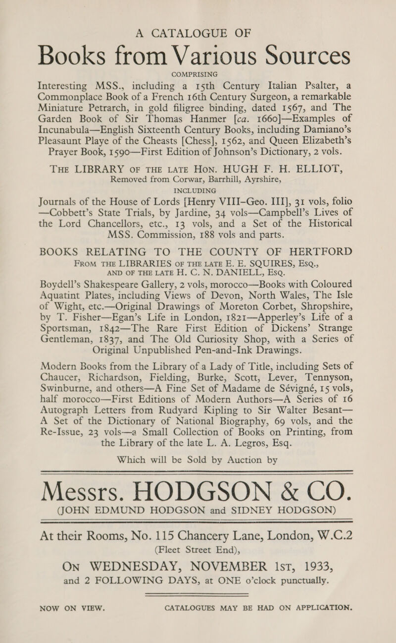 A CATALOGUE OF Books from Various Sources COMPRISING Interesting MSS., including a 15th Century Italian Psalter, a Commonplace Book of a French 16th Century Surgeon, a remarkable Miniature Petrarch, in gold filigree binding, dated 1567, and The Garden Book of Sir Thomas Hanmer [ca. 1660]—Examples of Incunabula—English Sixteenth Century Books, including Damiano’s Pleasaunt Playe of the Cheasts [Chess], 1562, and Queen Elizabeth’s Prayer Book, 1590—First Edition of Johnson’s Dictionary, 2 vols. THE LIBRARY OF THE LATE Hon. HUGH F. H. ELLIOT, Removed from Corwar, Barrhill, Ayrshire, INCLUDING Journals of the House of Lords [Henry VIII-Geo. III], 31 vols, folio —Cobbett’s State Trials, by Jardine, 34 vols—Campbell’s Lives of the Lord Chancellors, etc., 13 vols, and a Set of the Historical MSS. Commission, 188 vols and parts. BOOKS RELATING TO THE COUNTY OF HERTFORD FROM THE LIBRARIES oF THE LATE E. E. SQUIRES, Esq., AND OF THE LATE H. C. N. DANIELL, Esq. Boydell’s Shakespeare Gallery, 2 vols, morocco—Books with Coloured Aquatint Plates, including Views of Devon, North Wales, The Isle of Wight, etc.—Original Drawings of Moreton Corbet, Shropshire, by T. Fisher—Egan’s Life in London, 1821—Apperley’s Life of a Sportsman, 1842—The Rare First Edition of Dickens’ Strange Gentleman, 1837, and The Old Curiosity Shop, with a Series of Original Unpublished Pen-and-Ink Drawings. Modern Books from the Library of a Lady of Title, including Sets of Chaucer, Richardson, Fielding, Burke, Scott, Lever, Tennyson, Swinburne, and others—A Fine Set of Madame de Sévigné, 15 vols, half morocco—First Editions of Modern Authors—A Series of 16 Autograph Letters from Rudyard Kipling to Sir Walter Besant— A Set of the Dictionary of National Biography, 69 vols, and the Re-Issue, 23 vols—a Small Collection of Books on Printing, from the Library of the late L. A. Legros, Esq. Which will be Sold by Auction by Messrs. HODGSON &amp; CO. (JOHN EDMUND HODGSON and SIDNEY HODGSON)   At their Rooms, No. 115 Chancery Lane, London, W.C.2 (Fleet Street End), On WEDNESDAY, NOVEMBER lst, 1933, and 2 FOLLOWING DAYS, at ONE o’clock punctually. NOW ON VIEW. CATALOGUES MAY BE HAD ON APPLICATION.