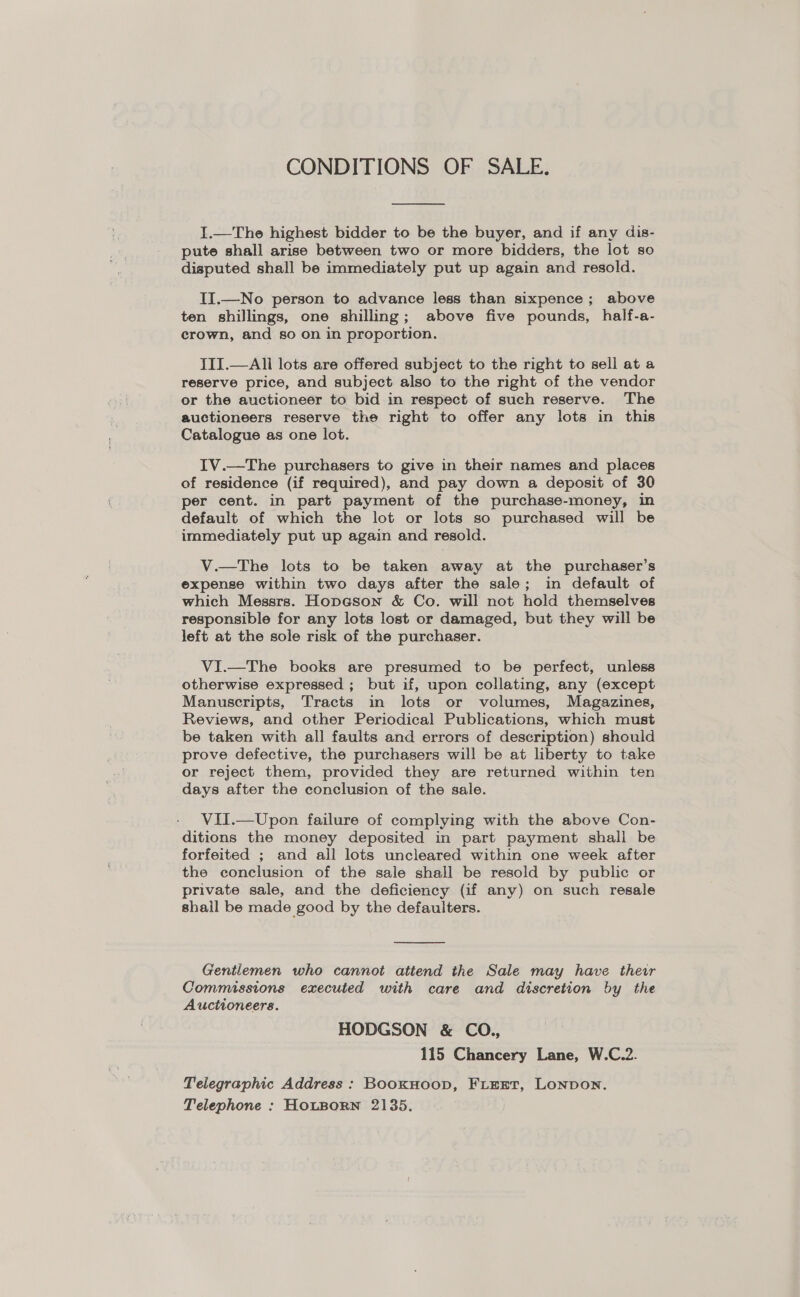 CONDITIONS OF SALE.  I.—The highest bidder to be the buyer, and if any dis- pute shall arise between two or more bidders, the lot so disputed shall be immediately put up again and resold. II.—No person to advance less than sixpence; above ten shillings, one shilling; above five pounds, half-a- crown, and so on in proportion. TIT.—All lots are offered subject to the right to sell at a reserve price, and subject also to the right of the vendor or the auctioneer to bid in respect of such reserve. The auctioneers reserve the right to offer any lots in this Catalogue as one lot. IV.—The purchasers to give in their names and places of residence (if required), and pay down a deposit of 30 per cent. in part payment of the purchase-money, in default of which the lot or lots so purchased will be immediately put up again and resold. V.—The lots to be taken away at the purchaser’s expense within two days after the sale; in default of which Messrs. Hopeson &amp; Co. will not hold themselves responsible for any lots lost or damaged, but they will be left at the sole risk of the purchaser. VI.—The books are presumed to be perfect, unless otherwise expressed ; but if, upon collating, any (except Manuscripts, Tracts in lots or volumes, Magazines, Reviews, and other Periodical Publications, which must be taken with all faults and errors of description) should prove defective, the purchasers will be at liberty to take or reject them, provided they are returned within ten days after the conclusion of the sale. VII.—Upon failure of complying with the above Con- ditions the money deposited in part payment shall be forfeited ; and all lots uncleared within one week after the conclusion of the sale shall be resold by public or private sale, and the deficiency (if any) on such resale shall be made good by the defaulters.  Gentlemen who cannot attend the Sale may have their Commissions executed with care and discretion by the Auctioneers. HODGSON &amp; CO., 115 Chancery Lane, W.C.2. Telegraphic Address: BookHoop, FLEET, Lonpon. Telephone : HOLBORN 2135.