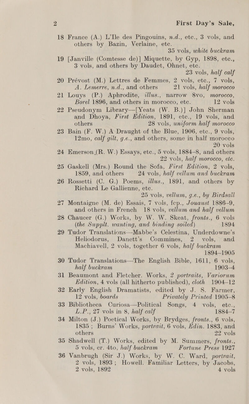 18 19 20 21 22 23 24 25 26 27 28 29 30 dl 32 33 34 35 36 First Day’s Sale, France (A.) L’Ile des Pingouins, n.d., etc., 3 vols, and others by Bazin, Verlaine, etc. 35 vols, white buckram [Janville (Comtesse de)] Miquette, by Gyp, 1898, etc., 3 vols, and others by Daudet, Ohnet, etc. 23 vols, half calf Prévost (M.) Lettres de Femmes, 2 vols, etc., 7 vols, A. Lemerre, n.d., and others 21 vols, half morocco Louys (P.) Aphrodite, dlus., narrow 8vo, morocco, Borel 1896, and others in morocco, etc. 12 vols Pseudonym Library—[Yeats (W. B.)] John Sherman and Dhoya, First Edition, 1891, etc., 19 vols, and others 28 vols, uniform half morocco Bain (F. W.) A Draught of the Blue, 1906, etc., 9 vols, 12mo, calf gilt, g.e., and others, some in half morocco 20 vols Emerson (R. W.) Essays, etc., 5 vols, 1884-8, and others 22 vols, half morocco, etc. Gaskell (Mrs.) Round the Sofa, First Edition, 2 vols, 1859, and others 24 vols, half vellum and buckram Rossetti (C. G.) Poems, alus., 1891, and others by Richard Le Gallienne, etc. 25 vols, vellum, g.e., by Birdsall Montaigne (M. de) Essais, 7 vols, fep., Jowaust 1886-9, and others in French 18 vols, vellum and half vellum Chaucer (G.) Works, by W. W. Skeat, fronts., 6 vols (the Supplt. wanting, and binding soiled) 1894 Tudor Translations—Mabbe’s Celestina, Underdowne’s Heliodorus, Danett’s Commines, 2 vols, and Machiavell, 2 vols, together 6 vols, half buckram 1894-1905 Tudor Translations—The English Bible, 1611, 6 vols, half buckram 1903-4 Beaumont and Fletcher. Works, 2 portraits, Variorum Edition, 4 vols (all hitherto published), cloth 1904-12 Early English Dramatists, edited by J. S. Farmer, 12 vols, boards Privately Printed 1905-8 Bibliotheca Curiosa—Political Songs, 4 vols, etce., L.P., 27 vols in 8, half calf 1884—7 Milton (J.) Poetical Works, by Brydges, fronts., 6 vols, 1835 ; Burns’ Works, portrait, 6 vols, Hdin. 1883, and others 22 vols Shadwell (T.) Works, edited by M. Summers, fronts., 5 vols, cr. 4to, half buckram Fortune Press 1927 Vanbrugh (Sir J.) Works, by W. C. Ward, portrait, 2 vols, 1893; Howell. Familiar Letters, by Jacobs,