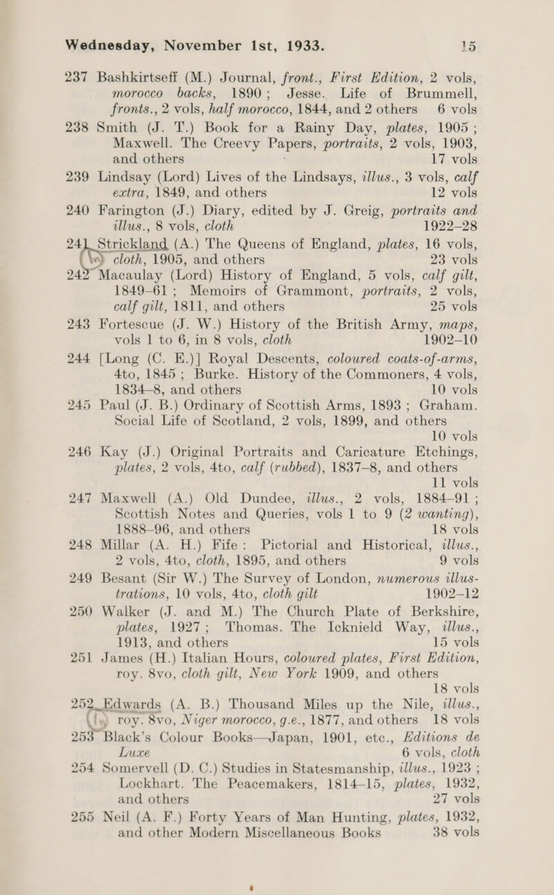 237 Bashkirtseff (M.) Journal, front., First Edition, 2 vols, morocco backs, 1890; Jesse. Life of Brummell, fronts., 2 vols, half morocco, 1844, and 2 others 6 vols 238 Smith (J. T.) Book for a Rainy Day, plates, 1905 ; Maxwell. The Creevy reaper portraits, 2 vols, 1903, and others 17 vols 239 Lindsay (Lord) Lives of the Lindsays, zllus., 3 vols, calf extra, 1849, and others 12 vols 240 Farington (J.) Diary, edited by J. Greig, portraits and illus., 8 vols, cloth 1922-28 241 Strickland (A.) The Queens of England, plates, 16 vols, (ty cloth, 1905, and others 23 vols 24 Macaulay (Lord) History of England, 5 vols, calf gilt, 1849-61 ; Memoirs of Grammont, portraits, 2 vols, calf gilt, 1811, and others 25 vols 243 Fortescue (J. W.) History of the British Army, maps, vols 1 to 6, in 8 vols, cloth 1902-10 244 [Long (C. E.)] Royal Descents, coloured coats-of-arms, 4to, 1845; Burke. History of the Commoners, 4 vols, 1834-8, and others 10 vols 245 Paul (J. B.) Ordinary of Scottish Arms, 1893 ; Graham. Social Life of Scotland, 2 vols, 1899, and others 10 vols 246 Kay (J.) Original Portraits and Caricature Etchings, plates, 2 vols, 4to, calf (rubbed), 1837-8, and others 11 vols 247 Maxwell (A.) Old Dundee, illus., 2 vols, 1884-91 ; Scottish Notes and Queries, vols 1 to 9 (2 wanting), 1888—96, and others 18 vols 248 Millar (A. H.) Fife: Pictorial and Historical, illus., 2 vols, 4to, cloth, 1895, and others 9 vols 249 Besant (Sir W.) The Survey of London, numerous illus- trations, 10 vols, 4to, cloth gilt 1902-12 250 Walker (J. and M.) The Church Plate of Berkshire, plates, 1927; Thomas. The Icknield Way, illus., 1913, and others 15 vols 251 James (H.) Italian Hours, coloured plates, First Edition, roy. 8vo, cloth gilt, New York 1909, and others 18 vols 252. Edwards (A. B.) Thousand Miles up the Nile, dlus., Ny roy. 8vo, Niger morocco, g.e., 1877, and others 18 vols 253 Black’s Colour Repke — kee 1901, etc., Editions de Luxe 6 vols, cloth 254 Somervell (D. C.) Studies in Statesmanship, dllus., 1923 ; Lockhart. The Peacemakers, 1814-15, plates, 1932, and others 27 vols 255 Neil (A. F.) Forty Years of Man Hunting, plates, 1932, and other Modern Miscellaneous Books 38 vols