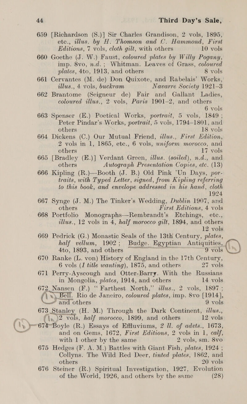 659 [Richardson (S.)] Sir Charles Grandison, 2 vols, 1895, etc., illus. by H. Thomson and C. Hammond, First Editions, 7 vols, cloth gilt, with others 10 vols 660 Goethe (J. W.) Faust, coloured plates by Willy Pogany, imp. 8vo, n.d.; Whitman. Leaves of Grass, colowred plaies, 4to, 1913, and others 8 vols illus., 4 vols, buckram Navarre Society 1921-3 662 Brantome (Seigneur de) Fair and Gallant Ladies, coloured illus., 2 vols, Paris 1901-2, and others 6 vols 663 Spenser (E.) Poetical Works, portrait, 5 vols, 1849 ; Peter Pindar’s Works, portrait, 5 vols, 1794-1801, and others 18 vols 664 Dickens (C.) Our Mutual Friend, dlus., First Edition, 2 vols in 1, 1865, etc., 6 vols, uniform morocco, and others 17 vols 665 [Bradley (E.)] Verdant Green, dlus. (soiled), n.d., and others Autograph Presentation Copies, etc. (13) 666 Kipling (R.)—Booth (J. B.) Old Pink “Un Days, por- traits, with Typed Letter, signed, from Kipling referring fo this book, and envelope addressed in his hand, cloth 1924 667 Synge (J. M.) The Tinker’s Wedding, Dublin 1997, and others First Editions, 4 vols 668 Portfolio Monographs—Rembrandt’s Etchings, etc., illus., 12 vols in 4, half morocco gilt, 1894, and others 12 vols 669 Pedrick (G.) Monastic Seals of the 13th Century, plates, half vellum, 1902; Budge. _Egyptian Antiquities, 4to, 1893, and others 9 vols 670 Ranke (L. von) History of England in the 17th Century, 6 vols (1 tetle wanting), 1875, and others 27 vols 671 Perry-Ayscough and Otter-Barry. With the Russians in Mongolia, plates, 1914, and others 14. vols 672. Nansen (F.) “ Farthest North,” dllus., 2 vols, 1897 ; \ re «\, Bell. Rio de Janeiro, coloured plates, imp. Sv0. [1914], er ~and others 9 vols ie Stanley (H. M.) Through the Dark Continent, tllus., »2 vols, half morocco, 1899, and others 12 vols 4K and on Gems, 1672, First Raion), 2 vols in I, calf, with 1 other by the same 2 vols, sm. 8vo 675 Hedges (F. A. M.) Battles with Giant Fish, plates, 1924 ; Collyns. The Wild Red Deer, tinted plates, 1862, and others 20 vols 676 Steiner (R.) Spiritual Investigation, 1927, Evolution of the World, 1926, and others by the same (28) (.)