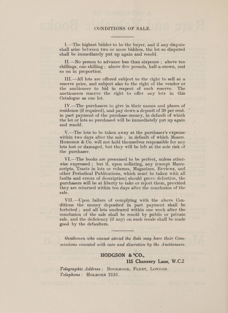 CONDITIONS OF SALE. 1.—The highest bidder to be the buyer, and if any dispute shall arise between two or more bidders, the lot so disputed shall be immediately put up again and resold. II.—No person to advance less than sixpence ; above ten shillings, one shilling ; above five pounds, half-a-crown, and so on in proportion. Ii{.—Ali lots are offered subject to the right to sell at a reserve price, and subject also to the right of the vendor or the auctioneer to bid in respect of such reserve. The auctioneers reserve the right to offer any lots in this Catalogue as one lot. IV.—The purchasers to give in their names and places of residence (if required), and pay down a deposit of 30 per cent. in part payment of the purchase-money, in default of which the lot or lots so purchased will be immediately put up again and resold. | V.—The lots to be taken away at the purchaser’s expense within two days after the sale ; in default of which Messrs. Hopeson &amp; Co. will not hold themselves responsible for any lots lost or damaged, but they will be left at the sole risk of - the purchaser. VI.—tThe books are presumed to be perfect, unless other- wise expressed ; but if, upon collating, any (except Manu- scripts, Tracts in lots or volumes, Magazines, Reviews, and other Periodical Publications, which must be taken with all faults and errors of description) should prove defective, the purchasers will be at liberty to take or reject them, provided they are returned within ten days aiter the conclusion of the sale. Vil.—Upon failure of complying with the above Con- ditions the money deposited in part payment shall be forfeited ; and all lots uncleared within one week after the conclusion of the sale shall be resold by public or private sale, and the deficiency (if any) on such resale shall be made good by the defaulters. | i Gentlemen who cannot attend the Sale may have their Com- missions executed with care and discretion by the Auctioneers. HODGSON &amp; ‘CO., | 115 Chancery Lane, W.C.2 Telegraphic Address: BookHoop, FLEET, LonNDoN. Telephone: HoLporn 2135.