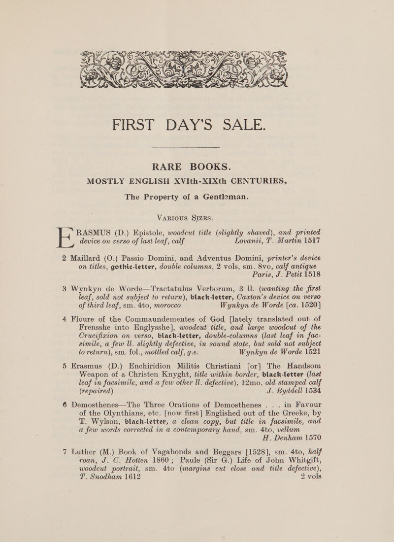 RARE BOOKS. MOSTLY ENGLISH XVIth-XIXth CENTURIES, The Property of a Gentleman. VARIOUS SIZES. RASMUS (D.) Epistole, woodcut title (slightly shaved), and printed device on verso of last leaf, calf Lovanit, T. Martin 1517 2 Maillard (O.) Passio Domini, and Adventus Domini, printer’s device on titles, gothic-letter, double columns, 2 vols, sm. 8vo, calf antique Paris, J. Petit 1518 3 Wynkyn de Worde—Tractatulus Verborum, 3 ll. (wanting the first leaf, sold not subject to return), black-letter, Caxton’s device on verso of third leaf, sm. 4to, morocco Wynkyn de Worde {ca. 1520] 4 Floure of the Commaundementes of God [lately translated out of Frensshe into Englysshe], woodcut title, and large woodcut of the Crucifixion on verso, black-letter, douwble-columns (last leaf in fac- simile, a few Il. slightly defective, in sound state, but sold not subject to return), sm. fol., mottled calf, g.e. Wynkyn de Worde 1521 5 Erasmus (D.) Enchiridion Militis Christiani [or] The Handsom Weapon of a Christen Knyght, title within border, black-letter (last leaf in facsimile, and a few other Il. defective), 12mo, old stamped calf (repavred) | J. Byddell 1534 6 Demosthenes—The Three Orations of Demosthenes . . . in Favour of the Olynthians, etc. [now first] Englished out of the Greeke, by T. Wylson, black-letter, a clean copy, but title in facsimile, and a few words corrected in a contemporary hand, sm. 4to, vellum 2 H. Denham 1570 7 Luther (M.) Book of Vagabonds and Beggars [1528], sm. 4to, half roan, J. C. Hotien 1860; Paule (Sir G.) Life of John Whitgift, woodcut portrait, sm. 4to (margins cut close and title defective), T. Snodham 1612 2 vols