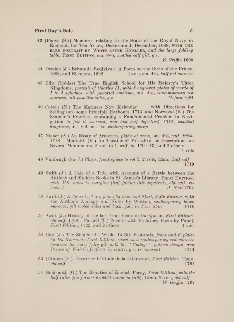 43 [Pepys (S.)] Memoires relating to the State of the Royal Navy in England, for Ten Years, Dertermin’d, December, 1688, WiTH THE RARE PORTRAIT BY WHITE AFTER KNELLER, and the large folding table, First Epirion, sm. 8vo, mottled calf gilt, g.e. B. Griffin 1690 44 Dryden (J.) Britannia Rediviva: A Poem on the Birth of the Prince, 1688, and Eleonora, 1692 _ 2 vols, sm. 4to, half red morocco 45 Ellis (Tobias) The True English School for His Majesty’s ‘Three Kingdoms, portrait of Charles II, with § engraved plates of words of 1 to 4 syllables, with pictorial emblems, sm. 4to, contemporary red morocco, gilt panelled sides, g.e. Oxford 1684 46 A Colson (N.) The Mariners New Kalendar . . . with Directions for Sailing into some Principle Harbours, 1713, and Norwood (R.) The Seaman’s Practice, containing a Fundamental Problem in Navi- gation (a few Il. wormed, and last leaf defective), 1712, woodcut _ diagrams, in | vol, sm. 4to, contemporary sheep 47 Nisbet (A.) An Essay of Armories, plates of arms, sm. 4to, calf, Edin. 1718; Monteith (R.) An Theater of Mortality, or Inscriptions on Several Monuments, 2 vols in 1, calf, 1b. 1704-13, and 2 others 4 vols 48 Vanbrugh (Sir J.) Plays, frontispiece to vol 2, 2 vols, 12mo, half calf 1719 49 Swiit (J.) A Tale of a Tub, with Account of a Battle between the Antient and Modern Books in St. James’s Library, First Epirion, with MS. noies in margins (leaf facing title repaired), old calf, re- backed J. Nutt 1704 50 Swift (J.) A Tale of a Tub, plates by Lens and Sturt, Fifth Edition, with the Author’s Apology and Notes by Wotton, contemporary black - morocco, gilt tooled sides and back, g.e., in Fine State 1710 51 Switt (J.) History of the last Four Years of the Queen, First Edition, old calf, 1758 ; Parnell (T.) Poems [with Prefatory Poem by Pope], First Edition, 1722, and 2 others 4 vols 52 Gay (J.} The Shepherd’s Week. In Six Pastorals, front and 6 plates by Du Guernier, first dition, cased in a contemporary red morocco binding, the sides fully gilt with the “ Cotiage’’ patiern design, and Prince of Wales’s feathers im cenire, g.e. (re-backed) 1714 53 [Gibbon (E.)] Essai sur L’ Wtude de ia Litérature, First Edition, 12mo, old calf — 1761 54 Goldsmith (O.) The Beauties of English Poesy, First Edition, with the half-titles (hui former owner's name on title), 12mo, 2 vols, old calf W. Griffin 1767