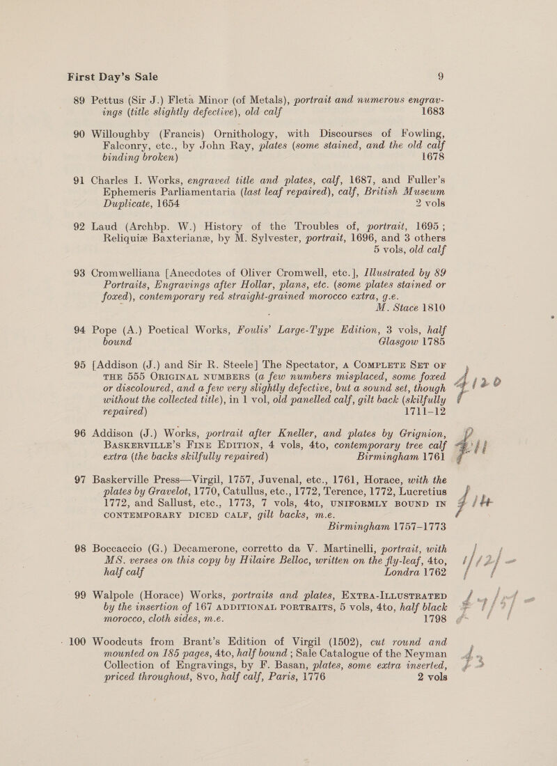 89 90 91 92 93 94 95 96 97 88 99 - 100 Pettus (Sir J.) Fleta Minor (of Metals), portrait and numerous engrav- ings (title slightly defective), old calf 1683 Willoughby (Francis) Ornithology, with Discourses of Fowling, Falconry, etc., by John Ray, plates (some stained, and the old calf binding broken) 1678 Charles I. Works, engraved title and. plates, calf, 1687, and Fuller’s Ephemeris Parliamentaria (last leaf repaired), calf, British ies Duplicate, 1654 2 vols Laud (Archbp. W.) History of the Troubles of, portrait, 1695 ; Reliquie Baxteriane, by M. Sylvester, portrait, 1696, and 3 others 5 vols, old calf Cromwelliana [Anecdotes of Oliver Cromwell, etc.], Lllustrated by 89 Portraits, Engravings after Hollar, plans, etc. (some plates stained or foxed), contemporary red straight-grained morocco extra, g.e. | 5 M. Stace 1810 Pope (A.) Poetical Works, Fouls’ Large-Type Hdition, 3 vols, half bound Glasgow 1785 {Addison (J.) and Sir R. Steele] The Spectator, 4 COMPLETE SET oF THE 555 ORIGINAL NUMBERS (a few numbers misplaced, some foxed or discoloured, and a few very slightly defective, but a sound set, though without the collected title), in 1 vol, old panelled calf, gilt back (skilfully reparred) | 1711-12 Addison (J.) Works, portrait after Kneller, and plates by Grignion, BASKERVILLE’S FINE Epirion, 4 vols, 4to, contemporary tree calf extra (the backs skilfully repaired) Birmingham 1761 Baskerville Press—Virgil, 1757, Juvenal, etc., 1761, Horace, with the _ plates by Gravelot, 1770, Catullus, etc., 1772, Terence, 1772, Lucretius 1772, and Sallust, etc., 1773, 7 vols, 4to, UNIFORMLY BOUND IN CONTEMPORARY DICED CALF, gilt backs, m.e. Birmingham 1757-1773 Boccaccio (G.) Decamerone, corretto da V. Martinelli, portrait, with MS. verses on this copy by Hilaire Belloc, written on the jiy-leaf, Ato, half calf Londra 1762 Walpole (Horace) Works, portraits and plates, EXTRA-ILLUSTRATED by the insertion of 167 ADDITIONAL PORTRAITS, 5 vols, 4to, half black morocco, Cloth sides, m.e. 1798 Woodcuts from Brant’s Edition of Virgil (1502), cut round and mounted on 185 pages, 4to, half bound ; Sale Catalogue of the Neyman Collection of Engravings, by F. Basan, plates, some extra inserted, 