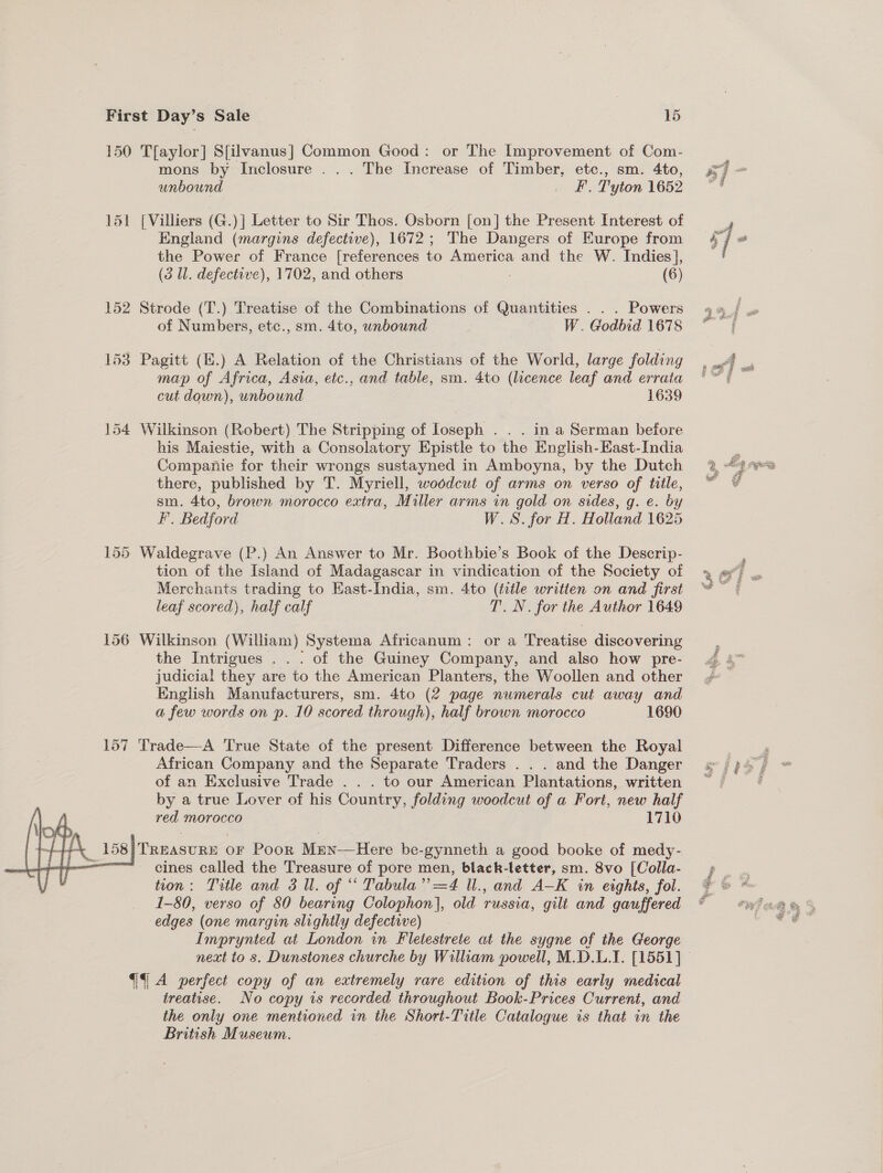 150 T[aylor] S[ilvanus] Common Good: or The Improvement of Com- mons by Inclosure ... The Increase of Timber, etc., sm. 4to, unbound _ ££. Tyton 1652 151 [Villiers (G.)] Letter to Sir Thos. Osborn [on] the Present Interest of England (margins defective), 1672; The Dangers of Europe from the Power of France [references to America and the W. Indies], (3 Wl. defective), 1702, and others ; (6) 152 Strode (T.) Treatise of the Combinations of Quantities . . . Powers of Numbers, etc., sm. 4to, unbound W. Godbid 1678 153 Pagitt (E.) A Relation of the Christians of the World, large folding map of Africa, Asia, etc., and table, sm. 4to (licence leaf and erraia cut down), unbound 1639 154 Wilkinson (Robert) The Stripping of loseph . . . in a Serman before his Maiestie, with a Consolatory Epistle to the English-East-India Companie for their wrongs sustayned in Amboyna, by the Dutch there, published by T. Myriell, woodcut of arms on verso of title, sm. 4to, brown morocco extra, Miller arms in gold on sides, g. e. by F. Bedford W.S. for H. Holland 1625 155 Waldegrave (P.) An Answer to Mr. Boothbie’s Book of the Descrip- tion of the Island of Madagascar in vindication of the Society of Merchants trading to Hast-India, sm. 4to (title written on and first leaf scored), half calf T. N. for the Author 1649 156 Wilkinson (William) Systema Africanum: or a Treatise discovering the Intrigues . . . of the Guiney Company, and also how pre- judicial they are to the American Planters, the Woollen and other English Manufacturers, sm. 4to (2 page numerals cut away and a few words on p. 10 scored through), half brown morocco 1690 157 'Trade—A True State of the present Difference between the Royal African Company and the Separate Traders . . . and the Danger of an Exclusive Trade .. . to our American Plantations, written by a true Lover of his Country, folding woodcut of a Fort, new half red morocco 1710   ia 58)TReasurn oF Poor Mun—Here be- gynneth a good booke of medy- ———— eines called the Treasure of pore men, black-letter, sm. 8vo [Colla- tion: Title and 3 Ul. of “* Tabula Ped U., and A—K in eights, fol. 1-80, verso of 80 bearing Colophon], old russia, gilt and gauffered edges (one margin slightly defective) Imprynted at London in Fletestrete at the sygne of the George “1 A perfect copy of an extremely rare edition of this early medical treatise. No copy is recorded throughout Book-Prices Current, and the only one mentioned in the Short-Title Catalogue is that in the British Museum.