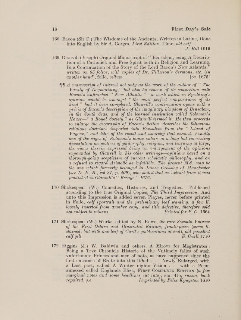 168 Bacon (Sir F.) The Wisdome of the Ancients, Written in Latine, Done into English by Sir A. Gorges, First Edition, 12mo, old calf J. Bill 1619 169 Glanvill (Joseph) Original Manuscript of “‘ Bensalem, being A Descrip- tion of a Catholick and Free Spirit both in Religion and Learning, In a Continuation of the Story of the Lord Bacon’s New Atlantis,’ written on 63 folios, with copies of Dr. Tillotson’s Sermons, etc. (in another hand), folio, vellum {ea. 1675] €#q@ A manuscript of interest nol only as the work of the author of *‘ The Vanity of Dogmatising,” but also by reason of its connection with Bacon’s unfinished “ New Atlantis ”’ in Spedding’s opinion would be amongst “the most perfect compositions of its kind’ had it been completed. Glanvill’s continuation opens with a précis of Bacon’s description of the imaginary kingdom of Bensalem, in the South Seas, and of the learned institution called Solomon’s House—‘‘ a Royal Society,” as Glanvill termed it. He then proceeds to enlarge the geography of Bacon’s fiction, describes the fallacious religious doctrines imported into Bensalem from the “‘ Island of Vagene,” and tells of the revolt and anarchy that ensued. Finally one of the sages of Solomon’s house enters on a long but interesting dissertation on matters of philosophy, religion, and learning at large, the views therein expressed being an enlargement of the opinions expounded by Glanvill in his other writings—opinions based on a thorough-going scepticism of current scholastic philosophy, and on a refusal to regard Aristotle as infallible. The present MS. may be the one which formerly belonged to James Crossley of Manchester (see D. N. B., vol 21, p. 409), who stated that an extract from rt was published in Glanvill’s “ Essays,” 1676.  176 Shakespear (W.) Comedies, Histories, and Tragedies. Published according to the true Original Copies, The Third Impression. And unto this Impression is added seven Playes, never before printed in Folio, calf (portrait and the preliminary leaf wanting, a few Il. loosely inserted from another copy, and title defective, therefore sold not subject to return) Printed for P. C. 1664 171 Shakespear (W.) Works, edited by N. Rowe, the rare Seventh Volume of the Furst Octavo and Illustrated Edition, frontisprece (some UW. stained, but with one leaf of Curll’s publications at end), old panelled calf gilt E. Curll 1710 172 Higgins (J.) W. Baldwin and others. A Mirovr for Magistrates : Being a 'T'rve Chronicle Historie of the Vntimely falles of such vnfortunate Princes and men of note, as have happened since the first entrance of Brute into this [dnd . Newly Enlarged, with a Last part, called A Winter nights Vision . |. with a Poem annexed called Englands Eliza, First CompLete Epition (a few marginal notes and some headlines cut into), sm. 4to, russia, back reparred, ge. Imprinted by Felia Kyngston 1610