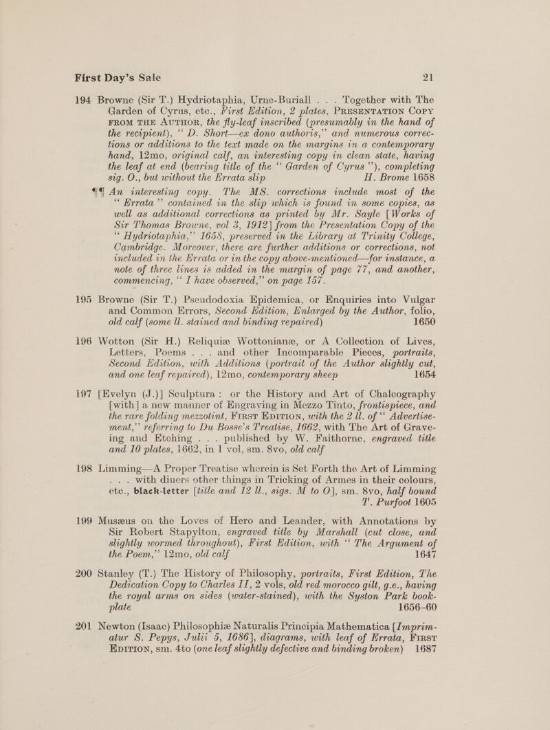 194 Browne (Sir T.) Hydriotaphia, Urne-Buriall . . . Together with The Garden of Cyrus, etc., First Hdition, 2 plates, PRESENTATION Copy FROM THE AUTHOR, the fly-leaf inscribed (presumably in the hand of the recipient), “ D. Short—ex dono authoris,”’ and numerous correc- tions or additions to the text made on the margins in a contemporary hand, 12mo, original calf, an interesting copy in clean state, having the leaf at end (bearing title of the “ Garden of Cyrus ”’), completing sig. O., but without the Errata slip H. Brome 1658 €¢ An interesting copy. The MS. corrections include most of the “ Hrrata’”’ contained in the slip which is found in some copies, as well as additional corrections as printed by Mr. Sayle [Works of — Sir Thomas Browne, vol 3, 1912} from the Presentation Copy of the “ Hydriotaphia,” 1655, preserved in the Library at Trinity College, Cambridge. Moreover, there are further additions or corrections, not inciuded in the Hrrata or in the copy above-mentioned—for instance, a note of three lines 1s added in the margin of page 77, and another, commencing, “‘ I have observed,” on page 157. 195 Browne (Sir T.) Pseudodoxia Epidemica, or Enquiries into Vuigar and Common Errors, Second Hdition, Enlarged by the Author, folio, old calf (some Ul. stained and binding repaired) 1650 196 Wotton (Sir H.) Reliquis Wottonianz, or A Collection of Lives, Letters, Poems ...and other Incomparable Pieces, portraits, Second iidition, with Additions (portrait of the Author slightly cut, and one leaf repaired), 12mo, contemporary sheep 1654 197 [Evelyn (J.)] Sculptura: or the History and Art of Chalcography [with] a new manner of Engraving in Mezzo Tinto, frontispiece, and the rare folding mezzotint, First Epition, with the 2 Ul. of “ Advertise- ment,’ referring to Du Bosse’s Treatise, 1662, with The Art of Grave- ing and Etching . . . published by W. Faithorne, engraved title and 10 plates, 1662, in 1 vol, sm. 8vo, old calf 198 Limming—-A Proper Treatise wherein is Set Forth the Art of Limming . . with diuers other things in Tricking of Armes in their colours, etc., black-letter [trile and 12 Ul., sigs. M to Oj, sm. 8vo, half bound T. Purfoot 1605 199 Muszeus on the Loves of Hero and Leander, with Annotations by Sir Robert Stapylton, engraved title by Marshall (cut close, and slightly wormed throughout), Furst Edition, with “ The Argument of the Poem,” 12mo, old calf 1647 200 Stanley (T.) The History of Philosophy, portraits, First Edition, The Dedication Copy to Charles 11, 2 vols, old red morocco gilt, g.e., having the royal arms on sides (water-stained), with the Syston Park book- plate , 1656-60 201 Newton (Isaac) Philosophie Naturalis Principia Mathematica [Imprim- aiur S. Pepys, Juli 5, 1656], diagrams, with leaf of Hrrata, First Epirion, sm. 4to (one leaf shghtly defective and binding broken) 1687