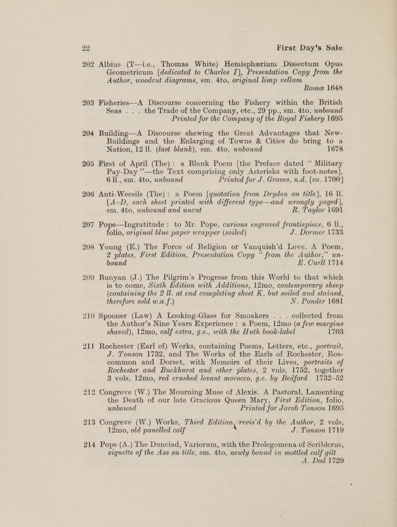 203 204 206 207 208 209 211 bo fooueed bo 213 214 First Day’s Sale Albius (T—i.e., Thomas White) Hemispherium Dissectum Opus Geometricum [dedicated to Charles I], Presentation Copy from the Author, woodcut diagrams, sm. 4to, original limp velium Rome 1648 Fisheries—-A Discourse concerning the Fishery within the British Seas . . . the Trade of the Company, etc., 29 pp., sm. 4to, unbound Printed for the Company of the Royal Fishery 1695 Building—A Discourse shewing the Great Advantages that New- Buildings and the Enlarging of Towns &amp; Cities do bring to a Nation, 12 ll. (last blank), sm. 4to, unbound : 1678 First of April (The): a Blank Poem [the Preface dated * Military Pay-Day ’’—the Text comprising only Asterisks with foot-notes], 6 ll., sm. 4to, unbound Printed for J. Graves, n.d. [ca. 1700} Anti-Weesils (The): a Poem [quotation from Dryden on title], 16 lL. [A-D, each sheet printed with different type—and wrongly paged], sm. 4to, unbound and uncut R. Taylor 1691 Pope—Ingratitude : to Mr. Pope, curious engraved frontispiece, 6 l., folio, original blue paper wrapper (soiled) J. Dormer 1733. Young (E.) The Force of Religion or Vanquish’d Love. A Poem, 2 plates, First Edition, Presentation Copy “ from the Author,” un- bound “ EB, Curll 1714 Bunyan (J.) The Pilgrim’s Progress from this World to that which is to come, Sixth Edition with Additions, 12mo, contemporary sheep (containing the 2 ll. at end completing sheet K, but soiled and stained, therefore sold w.a.f.) | N. Ponder 1681 the Author’s Nine Years Experience : a Poem, 12mo (a few margins shaved), 12mo, calf extra, g.e., with the Huth book-label P7032: Rochester (Earl of) Works, containing Poems, Letters, etc., portrait, J. Tonson 1732, and The Works of the Earls of Rochester, Ros- common and Dorset, with Memoirs of their Lives, portratis of Rochester and Buckhurst and other plates, 2 vols, 1752, together 3 vols, 12mo, red crushed levant morocco, g.c. by Bedford 1732-52 the Death of our late Gracious Queen Mary, First Edition, folio, unbound Printed for Jacob Tonson 1695. Congreve (W.) Works, Third dition, revis'd by the Author, 2 vols, 12mo, old panelled calf J. Tonson 1719 Pope (A.) The Dunciad, Variorum, with the Prolegomena of Scriblerus, vignette of the Ass on title, sm. 4to, newly bound in mottled calf guilt A. Dod 1729: