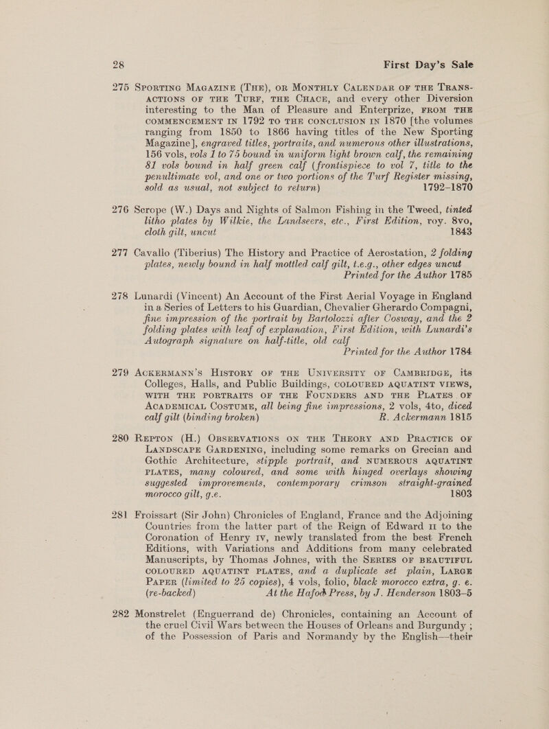 275 Sportine Maaazine (THE), on MonTHLY CALENDAR OF THE TRANS- ACTIONS OF THE TURF, THE CHACE, and every other Diversion interesting to the Man of Pleasure and Enterprize, FROM THE COMMENCEMENT IN 1792 TO THE CONCLUSION IN 1870 [the volumes ranging from 1850 to 1866 having titles of the New Sporting Magazine], engraved titles, portraits, and numerous other illustrations, 156 vols, vols 1 to 75 bound in uniform light brown calf, the remaining 81 vols bound in half green calf (frontispiece to vol 7, title to the penultimate vol, and one or two portions of the Turf Register missing, sold as usual, not subject te return) 1792-1870 276 Scrope (W.) Days and Nights of Salmon Fishing in the Tweed, tinted litho plates by Wilkie, the Landseers, etc., First Edition, roy. 8vo, cloth gilt, uncut 1843 277 Cavallo (Tiberius) The History and Practice of Aerostation, 2 folding plates, newly bound in half mottled calf gilt, t.e.g., other edges uncut Printed for the Author 1785 278 Lunardi (Vincent) An Account of the First Aerial Voyage in England in a Series of Letters to his Guardian, Chevalier Gherardo Compagni, jine wmpression of the portrait by Bartolozzi after Cosway, and the 2 folding plates with leaf of explanation, First Edition, with Lunardi’s Autograph signature on half-title, old calf Printed for the Author 1784 279 ACKERMANN’S HistoRy oF THE UNIVERSITY OF CAMBRIDGE, its Colleges, Halls, and Public Buildings, coLOURED AQUATINT VIEWS, WITH THE PORTRAITS OF THE FOUNDERS AND THE PLATES . OF ACADEMICAL Costumg, all being fine umpressions, 2 vols, 4to, diced calf gilt (binding broken) . R. Ackermann 1815 280 Repron (H.) OBSERVATIONS ON THE THEORY AND PRACTICE OF LANDSCAPE GARDENING, including some remarks on Grecian and Gothic Architecture, stupple portrait, and NUMEROUS AQUATINT PLATES, many coloured, and some with hinged overlays showing suggested improvements, contemporary crimson straight-grained morocco gilt, g.e. 1803 281 Froissart (Sir John) Chronicles of England, France and the Adjoining Countries from the latter part of the Reign of Edward 11 to the Coronation of Henry tv, newly translated from the best French Editions, with Variations and Additions from many celebrated Manuscripts, by Thomas Johnes, with the SERIES OF BEAUTIFUL COLOURED AQUATINT PLATES, and a duplicaie set plain, LARGE Paper (limited to 25 copies), 4 vols, folio, black morocco extra, g. e. (re-backed) At the Hafod Press, by J. Henderson 1803-5 282 Monstrelet (Hnguerrand de) Chronicles, containing an Account of the cruel Civil Wars between the Houses of Orleans and Burgundy ; of the Possession of Paris and Normandy by the English—their