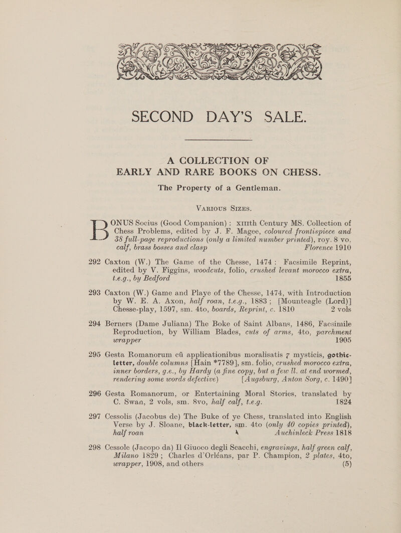  _A COLLECTION OF EARLY AND RARE BOOKS ON CHESS. The Property of a Gentieman. VARIOUS SIZES. ONUS Socius (Good Companion): ximth Century MS. Collection of B Chess Problems, edited by J. F. Magee, coloured frontispiece and —~“ 38 full-page reproductions (only a limited number printed), roy. 8 vo, calf, brass bosses and clasp Florence 1910 292 Caxton (W.) The Game of the Chesse, 1474: Facsimile Reprint, edited by V. Figgins, woodcuts, folio, crushed levant morocco extra, t.e.g., by Bedford 1855 293 Caxton (W.) Game and Playe of the Chesse, 1474, with Introduction by W. E. A. Axon, half roan, t.e.g., 1883; [Mounteagle (Lord)] Chesse-play, 1597, sm. 4to, boards, Reprint, c. 1810 2 vols 294 Berners (Dame Juliana) The Boke of Saint Albans, 1486, Facsimile Reproduction, by William Blades, cuts of arms, 4to, parchment wrapper 1905 295 Gesta Romanorum cti applicationibus moralisatis 7 mysticis, gothic- letter, double columns [Hain *7789], sm. folio, crushed morocco extra, inner borders, g.e., by Hardy (a fine copy, but a few ll. at end wormed, rendering some words defective) | [Augsburg, Anton Sorg, c. 1490} 296 Gesta Romanorum, or Entertaining Moral Stories, translated by C. Swan, 2 vols, sm. 8vo, half calf, t.e.g. 1824 297 Cessolis (Jacobus de) The Buke of ye Chess, translated into English Verse by J. Sloane, black-letter, sm. 4to (only 40 copies printed), half roan 4 Auchinleck Press 1818 298 Cessole (Jacopo da) [i Giuoco degli Scacchi, engravings, half green calf, Milano 1829; Charles d’Orléans, bee P. Champion, 2 plates, 4to,