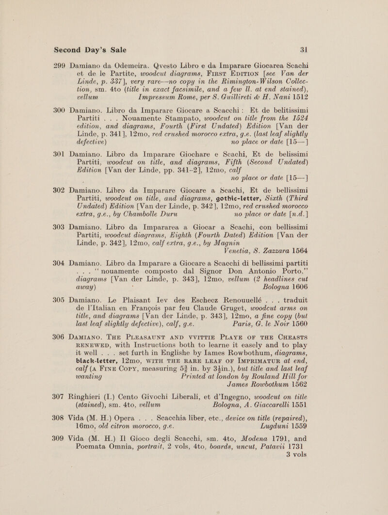 299 300 301 302 303 304. 305 306 307 308 309 Damiano da Odemeira. Qvesto Libro e da Imparare Giocarea Scachi et de le Partite, woodcut diagrams, First Epirion [see Van der Linde, p. 337], very rare--no copy in the Rimington-Wilson Collec- tion, sm. 4to (title in exact facsimile, and a few Il. at end stained), vellum Impressum Rome, per S. Guillireti &amp; H. Nani 1512 Damiano. Libro da Imparare Giocare a Scacchi: Et de belitissimi Partiti . . . Nouamente Stampato, woodcut on title from the 1524 edition, and diagrams, Fourth (First Undated) Edition {Van der Linde, p. 341], 12mo, red crushed morocco extra, g.e. (last leaf slightly defective) no place or date [15—]} Damiano. Libro da Imparare Giochare e Scachi, Et de_ belissimi Partiti, woodcut on title, and diagrams, Fifth (Second Undated) Kdition [Van der Linde, pp. 341-2], 12mo, calf 7 no place or date [15—] Damiano. Libro da Imparare Giocare a Scachi, Et de_ bellissimi Partiti, woodcut on title, and diagrams, gothic-letter, Sixth (Third U ndated) Edition [Van der Linde, p. 342], 12mo, red crushed morocco extra, g.e., by Chambolle Duru no place or date [n.d. | Damiano. Libro da Impararea a Giocar a Scachi, con bellissimi Partiti, woodcut diagrams, Eighth (Fourth Dated) Edition [Van der Linde, p. 342], 12mo, calf extra, g.e., by Magnin Venetia, S. Zazzara 1564 Damiano. Libro da Imparare a Giocare a Scacchi di bellissimi partiti .. ‘nouamente composto dal Signor Don Antonio Porto,”’ diagrams [Van der Linde, p. 343], 12mo, vellum (2 headlines cut away) Bologna 1606 Damiano. Le Plaisant Iev des Eschecz Renouuellé .. . traduit de l’Italian en Frangois par feu Claude Gruget, woodcut arms on title, and diagrams [Van der Linde, p. 343], 12mo, a fine copy (but last leaf slightly defective), calf, (g.e. Paris, G. le Noir 1560 DaMIANo. THE PLEASAUNT AND VVITTIE PLAYE OF THE CHEASTS RENEWED, with Instructions both to learne it easely and to play it well . . . set furth in Englishe by Iames Rowbothum, diagrams, black-letter, 12mo, WITH THE RARE LEAF OF IMPRIMATUR at end, calf (4 Fine Copy, measuring 53 in. by 34in.), but title and last leaf wanting Printed at london by Rouland Hill for James Rowbothum 1562 Ringhieri (I.) Cento Givochi Liberali, et d’Ingegno, woodcut on title (stained), sm. 4to, vellum Bologna, A. Giaccarelli 1551 Vida (M. H.) Opera . . . Scacchia liber, etc., device on title (repaired), 16mo, old citron morocco, g.e. Lugduni 1559 Vida (M. H.) Il Gioco degli Scacchi, sm. 4to, Modena 1791, and Poemata Omnia, portrait, 2 vols, 4to, boards, uncut, Patavii 1731