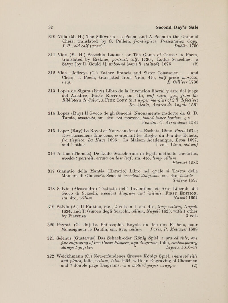 310 312 313 316 317 319 322 Vida (M. H.) The Silkworm: a Poem, and A Poem in the Game of Chess, translated by S. Pullein, frontispiece, Presentation Copy, L.P., old calf (worn) Dublin 1750 Vida (M. H.) Scacchia Ludus: or The Game of Chess: a Poem, translated by Erskine, portrait, calf, 1736; Ludus Scacchie: a Satyr [by R. Gould 2], unbound (some Il. stained), 1676 (2) Vida—Jeffreys (G.) Father Francis and Sister Constance .. . and Chess: a Poem, translated from Vida, 4to, half green morocco, t.e.g. 7 : L. Gilliver 1736 Lopez de Sigura (Ruy) Libro de la Invencion liberal y arte del juego del Axedrez, First Epirion, sm. 4to, calf extra, g.e., from the Biblioteca de Salva, a Fink Copy (but upper margins of 2 Ul. defective) En Alcala, Andres de Angulo 1561 Lopez (Ruy) Il Gvoco de gli Scacchi. Nuouamente tradotto da G. D. Tarsia, woodcuts, sm. 4to, red morocco, tooled inner borders, g.e. Venetia, C. Arriuabene 1584 Lopez (Ruy) Le Royal et Nouveau Jeu des Eschets, 12mo, Paris 1674 ; Divertissemens Innocens, contenant les Regles du Jeu des Echets, frontispiece, La Haye 1696 ; La Maison Academique, Lyon 1697, and 1 other 4 vols, 12mo, old calf Actius (Thomas) De Ludo Scacchorum in legali methodo tractatus, woodcut portrait, errata on last leaf, sm. 4to, limp vellum Pisaurt 1583 Gianutio della Mantia (Horatio) Libro nel qvale si Tratta della ~Maniera di Giuocar’a Scacchi, woodcut diagrams. sm. 4to, boards Turino 1597 Salvio (Alessandro) Trattato dell’ Inventione et Arte Liberale del Gioco di Scacchi, woodcut diagram and initials, First EDITION, sm. 4to, vellum — Napoli 1604 Salvio (A.) I] Puttino, etc., 2 vols in 1, sm. 4to, limp vellum, Napoli 1634, and I] Giuoco degli ¢ Scacchi, vellum, N apoli 1623, with 1 other by Piacenza 3 vols Peyrat (G. du) La Philosophie Royale du Jeu des Eschets, pour Monseigneur le Daufin, sm. 8vo, vellum Paris, P. Mettayer 1608 Selenus (Gustavus) Das Schach-oder Kénig Spiel, engraved title, one fine engraving of two Chess Players, and diagrams, folio, contemporary stamped pigskin. Lipsice 1616-17 Weickhmann (C.) Neu-erfundenes Grosses K6nigs Spiel, engraved title and plates, folio, vellum, Ulm 1664, with an Engraving of Chessmen and 7 double-page Diagrams, in a mottled paper wrapper (2)