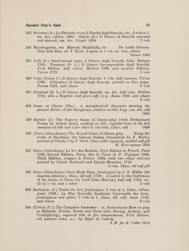 323 Severino (A.) La Filosofia overo il Perché degli Scacchi, etc., 2 vols in 1. sm. 4to, vellum, 1690; Salvio (A.) Il Giuoco di Scacchi (wormed and stained), sm. 4to, Napoli 1634 : 2 vols 324 Mandragorias, seu Historia Shahiludii, etc. . . . De Ludis Orienta- libus libri Duo, ed. T. Hyde, 3 parts in 1 vol, sm. 8vo, vellum Oxon 1694 325 Lolli (G.) Osservazioni sopra il Giuoco degli Scacchi, folio, Bologna 1763; Ponziani (D. L.) Il Giuoco Incomparabile degli Scacchi, First Edition, half vellum, Medina 1769, and another Edition, Venice 1773 3 vols 326 Cozio (Conte C.) I] Giuoco degli Scacchi, 2 vols, half morocco, Torino 1766 ; [Colombo] Il Giuoco degli Scacchi, printed on blue paper, Parma 1821, and others 6 vols 327 Ponziani (D. L.) Il Giuoco degli Scacchi, sm. 4to, half roan, Medina 1782, with a Reprint, half green calf, t.e.g., Roma 1829, and others ; 6 vols 328 Game at Chesse (The): A metaphoricall discourse shewing the present Estate of this Kingdome, woodcut on title, 8 pp., sm. 4to, calf 1643 329 Barbier (J.) The Famous Game of Chesse-play [with Preliminary Poems by Arthur Saul], woodcut on title, repeated twice in the text (margins of title and a few other ll. cut into), 12mo, calf 1640 330 [Greco (Giaochimo) ] The Royall Game of Chesse-play . . . Being the study of Biochimo, the famous Italian [translated by F. Beale], portrait of Charles I by P. Stent, 12mo (title repaired), mottled calf gilt H. Herringman 1656 331 Greco (Giaochimo) Le lev des Eschets, First Edition in French, Paris 1669, Second Edition, Paris, chez la Veuve de N. Pepingue 1689, Third Edition, Jacques le Febure, 1689, with two other editions printed by Claude Robustel and Dennis Mouchet, 1714 5 vols, 12mo, old calf gilt 332 Greco (Giaochimo) Chess Made Easy, frontispiece by J. S. Miiller (the diagram defective), 16mo, old calf, 1750; A Letter to the Craftsman of the Game of Chess [by Lord John Harvey], half calf, 1733, etc. (2) in 1 vol, and 1 other 3 vols 333 Barbeyrac (J.) Traité du Jeu, frontispiece, 2 vols in 1, 12mo, vellum, Amst. 1709; La Plus Nouvelle Academie Universelle des Jeux, frontispreces and plates, 2 vols in 1, 12mo, old calf, Amst. 1728, and others 6 vols 334 [Cotton (C.)] The Compleat Gamester: or, Instructions How to play at Billiards, Trucks, Bowls and Chess [also Racing, Archery, and Cockfighting], engraved title in five compartments, First Edition, red morocco extra, g.e., by Roger de Coverly A.M. for R. Cutler 1674