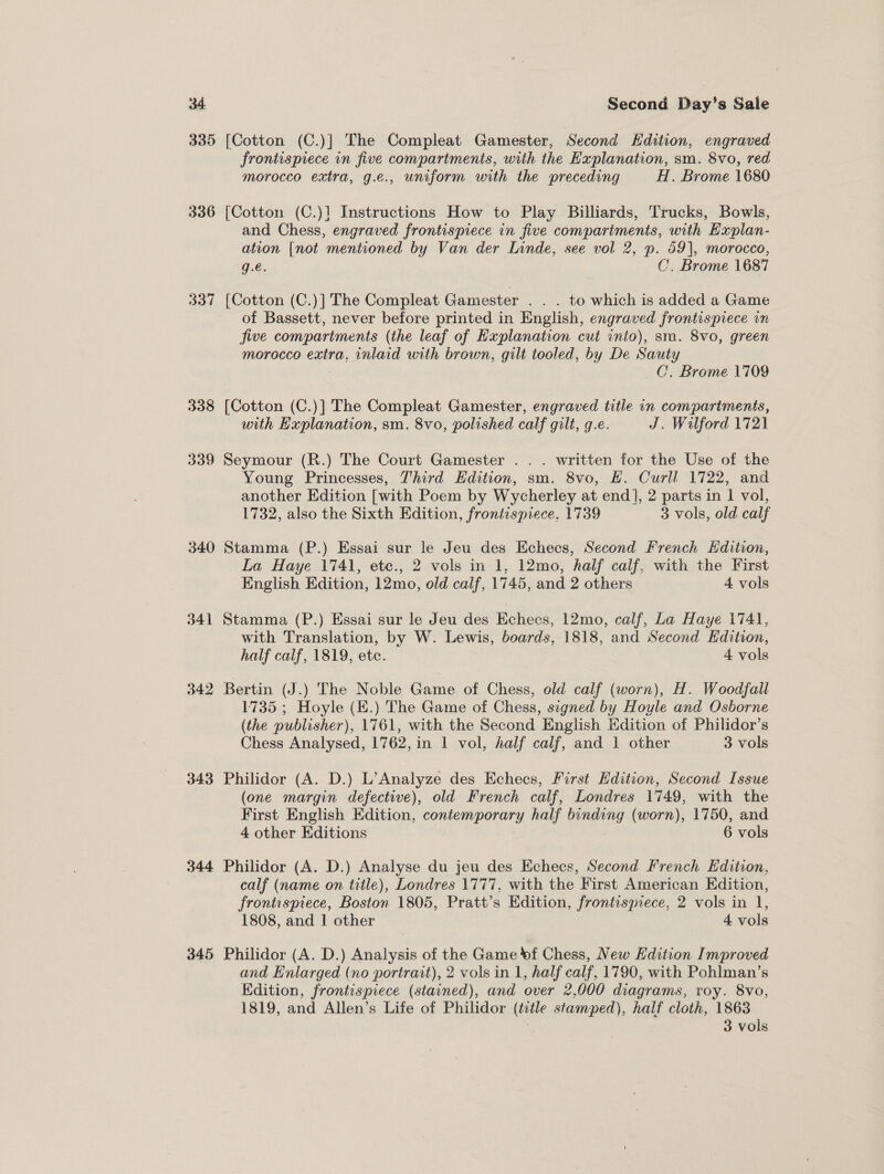 330 336 bod 338 339 340 342 343 344 345 [Cotton (C.)] The Compleat Gamester, Second Edition, engraved frontispiece in five compartments, with the Hxplanation, sm. 8vo, red morocco extra, g.e., uniform with the preceding H. Brome 1680 [Cotton (C.)1 Instructions How to Play Billiards, Trucks, Bowls, and Chess, engraved frontispiece in five compartments, with Explan- ation [not mentioned by Van der Linde, see vol 2, p. 59], morocco, g.€. C’. Brome 1687 [Cotton (C.)] The Compleat Gamester . . . to which is added a Game of Bassett, never before printed in English, engraved frontispiece in jive compartments (the leaf of Explanation cut into), sm. 8vo, green morocco extra, inlaid with brown, gilt tooled, by De Sauty _C, Brome 1709 [Cotton (C.)] The Compleat Gamester, engraved title in compariments, with Hxplanation, sm. 8vo, polished calf gilt, q.e. J. Wilford 1721 Seymour (R.) The Court Gamester . . . written for the Use of the Young Princesses, Third Hdition, sm. 8vo, #. Curll 1722, and another Edition [with Poem by Wycherley at end], 2 parts in 1 vol, 1732, also the Sixth Edition, frontispiece, 1739 3 vols, old calf Stamma (P.) Essai sur le Jeu des Echecs, Second French HKdition, La Haye 1741, ete., 2 vols in 1, 12mo, half calf, with the First English Edition, 12mo, old caif, 1745, and 2 others 4 vols Stamma (P.) Essai sur le Jeu des elicos. 12mo, calf, La Haye 1741, with Translation, by W. Lewis, boards, 1818, and Second Edition, half calf, 1819, ete. 4 vols Bertin (J.) The Noble Game of Chess, old calf (worn), H. Woodfall 1735 ; Hoyle (E.) The Game of Chess, signed by Hoyle and Osborne (the publisher), 1761, with the Second English Hdition of Philidor’s Chess Analysed, 1762, in 1 vol, half calf, and 1 other 3 vols Philidor (A. D.) L’Analyze des Echecs, First Edition, Second Issue (one margin defective), old French calf, Londres 1749, with the First English Edition, contemporary half oad (worn), 1750, and 4 other Editions 6 vols Philidor (A. D.) Analyse du jeu des Echecs, Second Prench Edition, calf (name on title), Londres 1777, with the First American Edition, frontispiece, Boston 1805, Pratt’s Edition, frontispiece, 2 vols in 1, 1808, and 1 other 4 vols Philidor (A. D.) Analysis of the Game »f Chess, New Edition Improved and Enlarged (no portrait), 2 vols in 1, half calf, 1790, with Pohlman’s Edition, frontispiece (stained), and over 2,000 diagrams, roy. 8vo, 1819, and Allen’s Life of Philidor (title stamped), half cloth, 1863