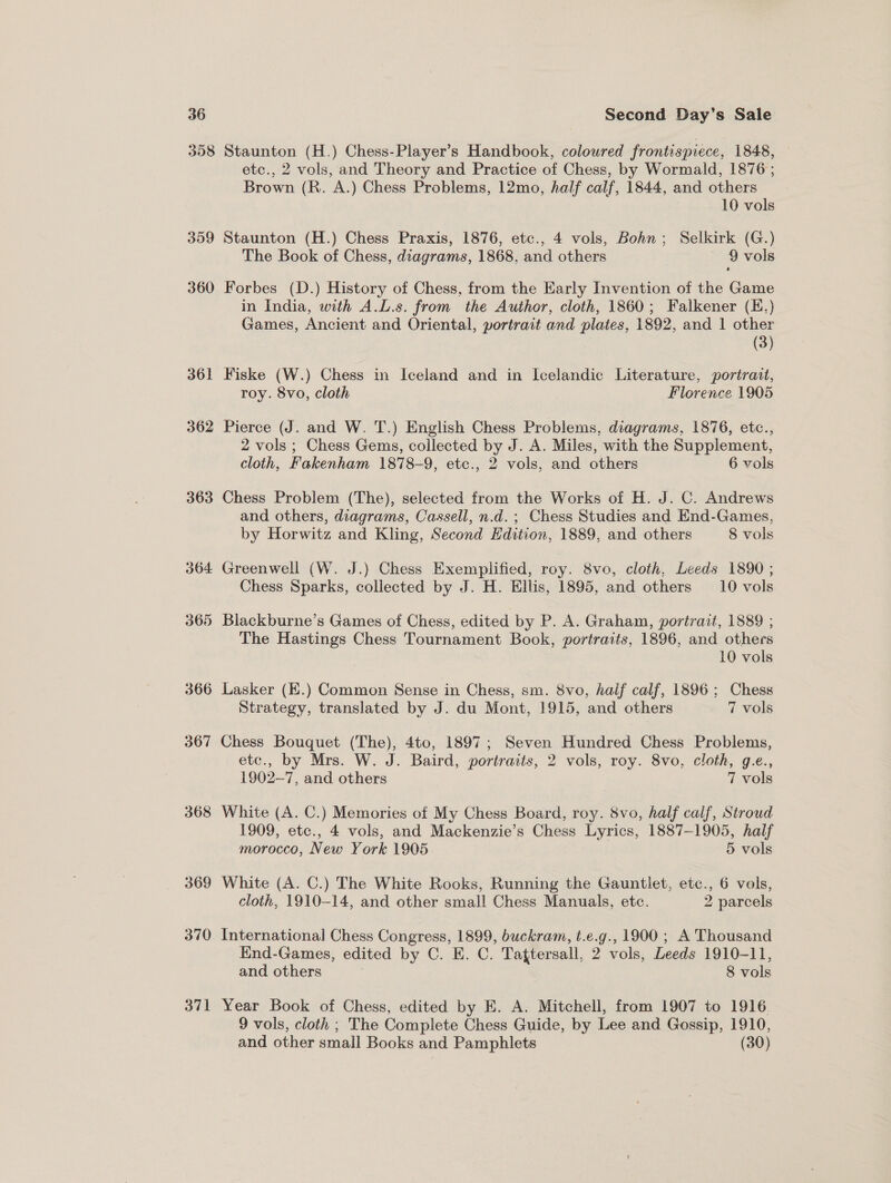 358 309 360 361 362 363 364 365 366 367 368 369 370 371 Staunton (H.) Chess-Player’s Handbook, colowred frontispiece, 1848, etc., 2 vols, and Theory and Practice of Chess, by Wormald, 1876 ; Brown (R. A.) Chess Problems, 12mo, half calf, 1844, and others 10 vols Staunton (H.) Chess Praxis, 1876, etc., 4 vols, Bohn; Selkirk (G.) The Book of Chess, diagrams, 1868, and others ~ 9vols Forbes (D.) History of Chess, from the Early Invention of the Game in India, with A.L.s. from the Author, cloth, 1860; Falkener (E.) Games, Ancient and Oriental, portrait and plates, 1892, and 1 other | (3) Fiske (W.) Chess in Iceland and in Icelandic Literature, portrait, roy. 8vo, cloth Florence 1905 Pierce (J. and W. T.) English Chess Problems, diagrams, 1876, etc., 2 vols ; Chess Gems, collected by J. A. Miles, with the Supplement, cloth, Fakenham 1878-9, etc., 2 vols, and others 6 vols Chess Problem (The), selected from the Works of H. J. C. Andrews and others, diagrams, Cassell, n.d. ; Chess Studies and End-Games, by Horwitz and Kling, Second Edition, 1889, and others 8 vols Greenwell (W. J.) Chess Exemplified, roy. 8vo, cloth, Leeds 1890 ; Chess Sparks, collected by J. H. Ellis, 1895, and others 10 vols Blackburne’s Games of Chess, edited by P. A. Graham, portrait, 1889 ; The Hastings Chess Tournament Book, portraits, 1896, and others 10 vols Lasker (E.) Common Sense in Chess, sm. 8vo, half calf, 1896; Chess Strategy, translated by J. du Mont, 1915, and others 7 vols Chess Bouquet (The), 4to, 1897; Seven Hundred Chess Problems, etc., by Mrs. W. J. Baird, portraits, 2 vols, roy. 8vo, cloth, g.e., 1902-7, and others 7 vols White (A. C.) Memories of My Chess Board, roy. 8vo, half calf, Stroud 1909, etc., 4 vols, and Mackenzie’s Chess Lyrics, 1887-1905, half morocco, New York 1905 5 vols White (A. C.) The White Rooks, Running the Gauntlet, etc., 6 vols, cloth, 1910-14, and other small Chess Manuals, etc. 2 parcels International Chess Congress, 1899, buckram, t.e.g., 1900 ; A Thousand End-Games, edited by C. E. C. Tattersall, 2 vols, Leeds 1910-11, and others 8 vols Year Book of Chess, edited by E. A. Mitchell, from 1907 to 1916 9 vols, cloth ; The Complete Chess Guide, by Lee and Gossip, 1910, and other small Books and Pamphlets (30)