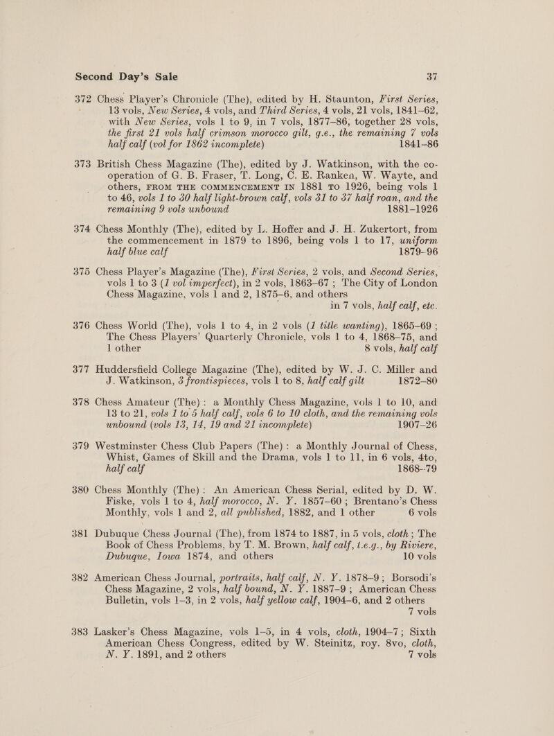 372 Chess Player’s Chronicle (The), edited by H. Staunton, First Series, 13 vols, New Series, 4 vols, and Third Series, 4 vols, 21 vols, 1841-62, with New Series, vols 1 to 9, in 7 vols, 1877-86, together 28 vols, the first 21 vols half crimson morocco gilt, g.e., the remaining 7 vols half calf (vol for 1862 incomplete) 1841-86 373 British Chess Magazine (The), edited by J. Watkinson, with the co- operation of G. B. Fraser, T. Long, C. E. Ranken, W. Wayte, and others, FROM THE COMMENCEMENT IN 1881 To 1926, being vols 1 to 46, vols 1 to 30 half light-brown calf, vols 31 to 37 half roan, and the remaining 9 vols unbound 1881-1926 374 Chess Monthly (The), edited by L. Hoffer and J. H. Zukertort, from the commencement in 1879 to 1896, being vols 1 to 17, uniform half blue calf 1879-96 375 Chess Player's Magazine (The), First Serves, 2 vols, and Second Series, vols 1 to 3 (1 vol imperfect), in 2 vols, 1863-67 ; The City of London Chess Magazine, vols 1 and 2, 1875-6, and others . in 7 vols, half calf, ete. 376 Chess World (The), vols 1 to 4, in 2 vols (1 title wanting), 1865-69 ; The Chess Players’ Quarterly Chronicle, vols 1 to 4, 1868-75, and 1 other 8 vols, half calf 377 Huddersfield College Magazine (The), edited by W. J. C. Miller and J. Watkinson, 3 frontispieces, vols 1 to 8, half calf gilt 1872-80 378 Chess Amateur (The): a Monthly Chess Magazine, vols 1 to 10, and 13 to 21, vols 1 to 5 half calf, vols 6 to 10 cloth, and the remaining vols unbound (vols 13, 14, 19 and 21 incomplete) 1907--26 379 Westminster Chess Club Papers (The): a Monthly Journal of Chess, Whist, Games of Skill and the Drama, vols 1 to 11, in 6 vols, 4to, half calf 1868--79 380 Chess Monthly (The): An American Chess Serial, edited by D. W. Fiske, vols 1 to 4, half morocco, N. Y. 1857-60 ; Brentano’s Chess Monthly, vols 1 and 2, all published, 1882, and 1 other 6 vols 381 Dubuque Chess Journal (The), from 1874 to 1887, in 5 vols, cloth ; The Book of Chess Problems, by T. M. Brown, half calf, t.e.g., by Riviere, Dubuque, Iowa 1874, and others 10 vols 382 American Chess Journal, portraits, half calf, N. Y. 1878-9; Borsodi’s Chess Magazine, 2 vols, half bound, N. Y. 1887-9; American Chess Bulletin, vols 1-3, in 2 vols, half yellow calf, 1904-6, and 2 others © 7 vols 383 Lasker’s Chess Magazine, vols 1-5, in 4 vols, cloth, 1904-7; Sixth American Chess Congress, edited by W. Steinitz, roy. 8vo, cloth, N. Y. 1891, and 2 others 7 vols