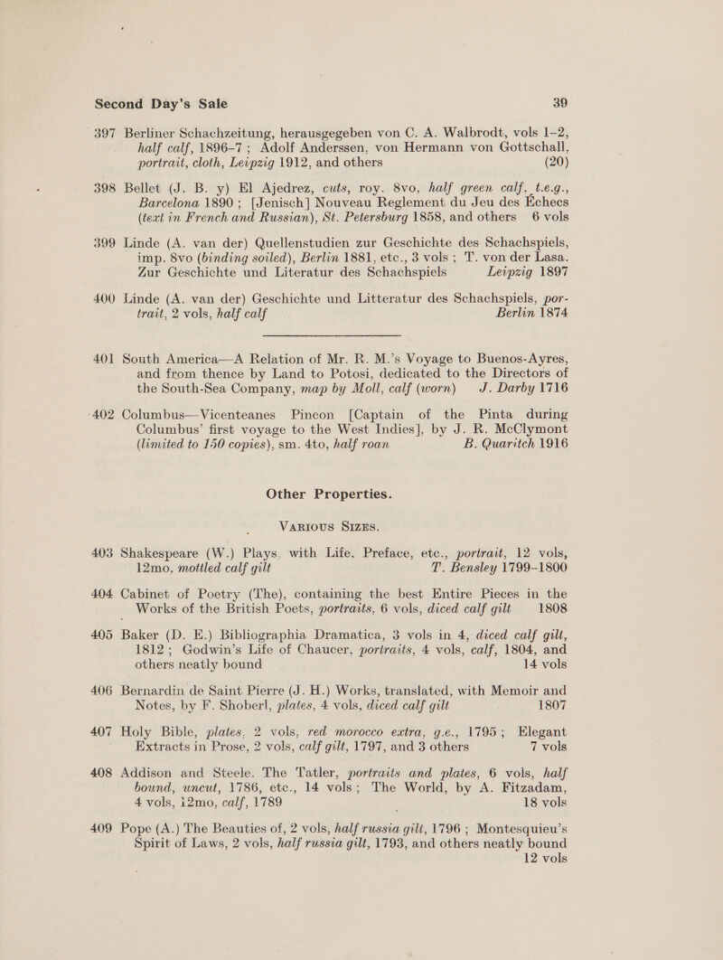 397 398 399 400 40] 402 403 404 405 406 407 408 409 half calf, 1896-7 ; Adolf Anderssen, von Hermann von Gottschall, portrait, cloth, Levpzig 1912, and others (20) Bellet (J. B. y) El Ajedrez, cuts, roy. 8vo, half green calf, t.e.g., Barcelona 1890; [Jenisch] Nouveau Reglement du Jeu des Echecs (text in French and Russian), St. Petersburg 1858, and others 6 vols Linde (A. van der) Quellenstudien zur Geschichte des Schachspiels, imp. 8vo (binding soiled), Berlin 1881, etc., 3 vols; T. von der Lasa. Zur Geschichte und Literatur des Schachspiels Leipzig 1897 Linde (A. van der) Geschichte und Litteratur des Schachspiels, por- trait, 2 vols, half calf Berlin 1874 South America—A Relation of Mr. R. M.’s Voyage to Buenos-Ayres, and from thence by Land to Potosi, dedicated to the Directors of the South-Sea Company, map by Moll, calf (worn) J. Darby 1716 Columbus—Vicenteanes Pincon [Captain of the Pinta during Columbus’ first voyage to the West Indies], by J. R. McClymont (limited to 150 copies), sm. 4to, half roan B. Quaritch 1916 Other Properties. VARIOUS SIZES. Shakespeare (W.) Plays, with Life, Preface, etc., portrait, 12 vols, 12mo, mottled calf gilt T. Bensley 1799-1800 Cabinet of Poetry (The), containing the best Entire Pieces in the Works of the British Poets, portraits, 6 vols, diced calf gilt 1808 Baker (D. E.) Bibliographia Dramatica, 3 vols in 4, diced calf gilt, 1812; Godwin’s Life of Chaucer, portraits, 4 vols, calf, 1804, and others neatly bound 14 vols Bernardin de Saint Pierre (J. H.) Works, translated, with Memoir and Notes, by F. Shoberl, plates, 4 vols, diced calf gilt 1807 Holy Bible, plates, 2 vols, red morocco extra, g.e., 1795; Elegant Extracts in Prose, 2 vols, calf gilt, 1797, and 3 others 7 vols Addison and Steele. The Tatler, portraits and plates, 6 vols, half bound, uncut, 1786, etc., 14 vols; The World, by A. Fitzadam, 4 vols, 12mo, calf, 1789 18 vols Pope (A.) The Beauties of, 2 vols, half russia gili, 1796 ; Montesquieu’s Spirit of Laws, 2 vols, half russia gilt, 1793, and others neatly bound