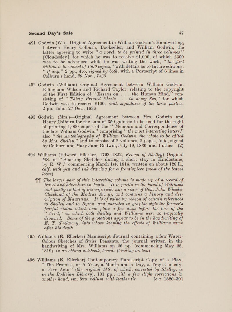 ore 491 Godwin (W.)—Original Agreement in William Godwin’s Handwriting, between Henry Colburn, Bookseller, and William Godwin, the latter agreeing to write “a novel, to be printed in three volumes ”’ [Cloudesley], for which he was to receive £1,000, of which £300 was to be advanced while he was writing the work, “the first edition is to consist of 1500 copies,” with details as to future editions, “af any,” 2 pp., 4to, signed by both, with a Postscript of 6 lines in Colburn’s hand, 29 Nov., 1828 492 Godwin (William) Original Agreement between William Godwin, Effingham Wilson and Richard Taylor, relating to the copyright of the First Edition of “ Essays on . . . the Human Mind,” con- sisting of “ Thirty Printed Sheets .. . in demy 8vo,”’ for which Godwin was to receive £100, with signatures of the three parties, 2 pp., folio, 27 Oct., 1830 493 Godwin (Mrs.)—Original Agreement between Mrs. Godwin and Henry Colburn for the sum of 350 guineas to be paid for the right of printing 1,000 copies of the “ Memoirs and Correspondence of the late William Godwin,”’ comprising “ the most interesting letters,” also “‘ the Autobiography of William Godwin, the whole to be edited by Mrs. Shelley,’”’ and to consist of 2 volumes, 2 pages, folio, signed by Colburn and Mary Jane Godwin, July 19, 1836, and 1 other (2) 494 Williams (Edward Ellerker, 1793-1822, Friend of Shelley) Original MS. of “‘ Sporting Sketches during a short stay in Hindostane, by E. W.,”’ commencing March Ist, 1814, written on about 128 Il., calf, with pen and ink drawing for a frontispiece (most of the leaves loose) : q The larger part of this interesting volume 1s made up of a record of. travel and adventure in India. It is partly in the hand of Williams and partly in that of his wife (who was a sister of Gen. John Wheeler Cleveland of the Madras Army), and contains a history and des- cription of Mauritius. It is of value by reason of certain references to Shelley and to Byron, and narrates in graphic siyle the former’s fearful vision which took place a few days before the loss of the * Ariel,” in which both Shelley and Williams were so tragically drowned. Some of the quotations appear to be in the handwriting of E. T. Trelawny, into whose keeping the effects of Williams came after his death ; 495 Williams (E. Ellerker) Manuscript Journal containing a few Water- Colour Sketches of Swiss Peasants, the journal written in the handwriting of Mrs. Williams on 26 pp. (commencing May 28, 1819), «n an oblong notebook, boards (binding broken) | 496 Williams (EK. Ellerker) Contemporary Manuscript Copy of a Play, “The Promise, or A Year, a Month and a Day, a Tragi-Comedy, in Five Acts’”’ (the original MS. of which, corrected by Shelley, is in the Bodleian Library), 101 pp., with a few slight corrections in another hand, sm. 8vo, vellum, with leather tre [c.a. 1820-30]