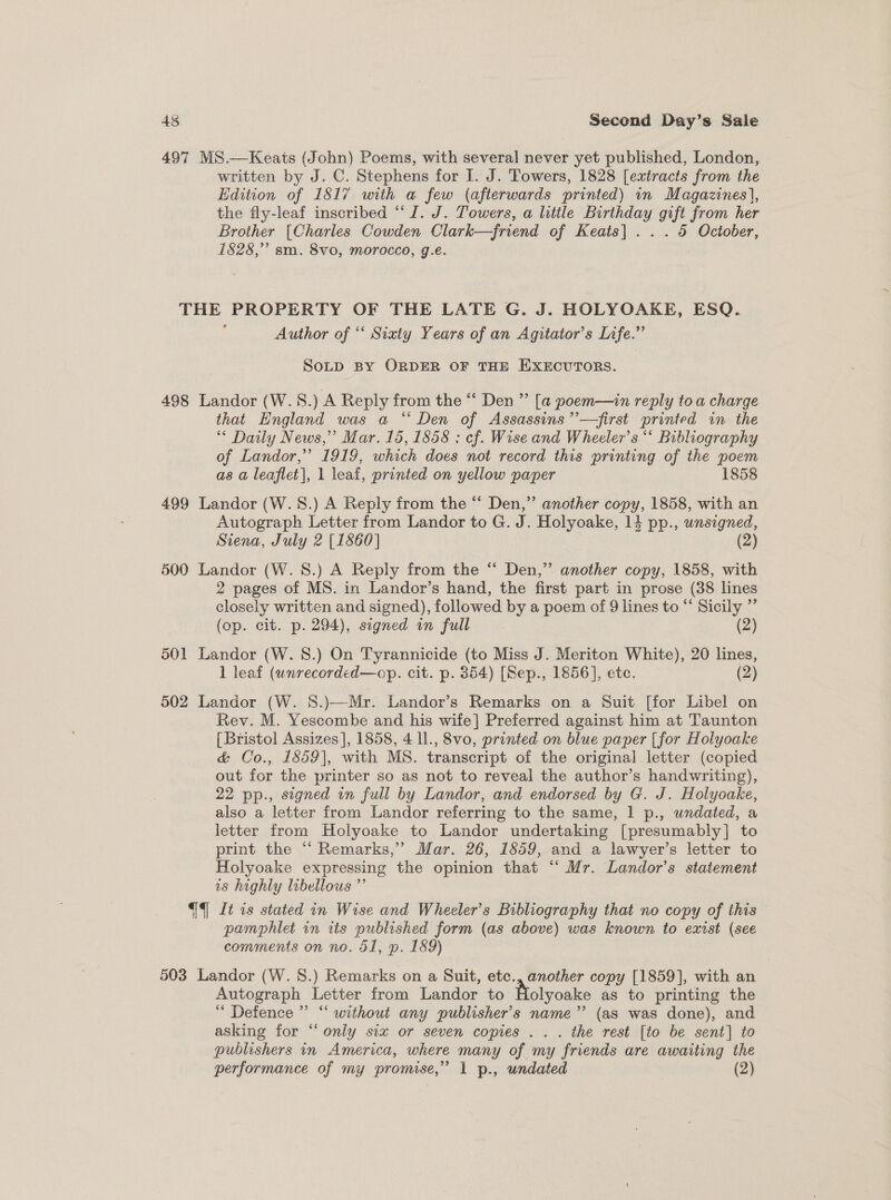 497 MS.—Keats (John) Poems, with several never yet published, London, written by J. C. Stephens for I. J. Towers, 1828 [extracts from the Edition of 1817 with a few (afterwards printed) in Magazines], the fly-leaf inscribed “J. J. Towers, a little Birthday gift from her Brother [Charles Cowden Clark—friend of Keats] . . . 5 October, 1828,” sm. 8vo, morocco, g.e. THE PROPERTY OF THE LATE G. J. HOLYOAKE, ESQ. : Author of “‘ Siaty Years of an Agitator’s Life.” SoLD BY ORDER OF THE EXECUTORS. 498 Landor (W.S.) A Reply from the “ Den ” [a poem—in reply toa charge that England was a “Den of Assassins ’’—first printed in the * Daily News,” Mar. 15, 1858 ; ef. Wise and Wheeler’s “ Bibliography of Landor,” 1919, which does not record this printing of the poem as a leaflet], 1 leaf, printed on yellow paper 1858 499 Landor (W.S.) A Reply from the ‘* Den,” another copy, 1858, with an Autograph Letter from Landor to G. J. Holyoake, 14 pp., unsigned, Siena, July 2 [1860] (2) 500 Landor (W. 8.) A Reply from the “ Den,” another copy, 1858, with 2 pages of MS. in Landor’s hand, the first part in prose (38 lines closely written and signed), followed by a poem of 9 lines to “‘ Sicily ”’ (op. cit. p. 294), signed in full (2) 501 Landor (W. 8.) On Tyrannicide (to Miss J. Meriton White), 20 lines, 1 leaf (unrecorded—op. cit. p. 354) [Sep., 1856], etc. (2) 502 Landor (W. 8.)—Mr. Landor’s Remarks on a Suit [for Libel on Rev. M. Yescombe and his wife] Preferred against him at Taunton [Bristol Assizes], 1858, 4 ll., 8vo, printed on blue paper [for Holyoake &amp; Co., 1859], with MS. transcript of the original letter (copied out for the printer so as not to reveal the author’s handwriting), 22 pp., signed in full by Landor, and endorsed by G. J. Holyoake, also a letter from Landor referring to the same, 1 p., undated, a letter from Holyoake to Landor undertaking [presumably] to print the “‘ Remarks,’ Mar. 26, 1859, and a lawyer’s letter to Holyoake expressing the opinion that “‘ Mr. Landor’s statement 1s highly libellous ”’ {4] li 1s stated in Wise and Wheeler’s Bibliography that no copy of this pamphlet in its published form (as above) was known to exist (see comments on no. 51, p. 189) 503 Landor (W. 8.) Remarks on a Suit, etc., another copy [1859], with an Autograph Letter from Landor to Holyoake as to printing the “ Defence ” “ without any publisher's name’ (as was done), and asking for “only six or seven copies ... the rest [to be sent] to publishers in America, where many of my friends are awaiting the performance of my promise,” 1 p., undated (2) ‘