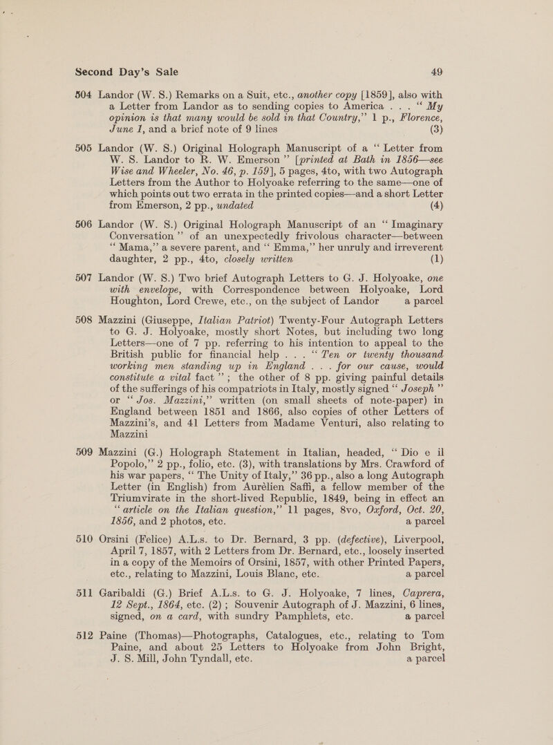 504 505 506 507 508 509 510 511 512 Landor (W. 8S.) Remarks on a Suit, etc., another copy [1859], also with a Letter from Landor as to sending copies to America ... “ My opinion is that many would be sold in that Country,” 1 p., Florence, June 1, and a brief note of 9 lines | (3) Landor (W. 8.) Original Holograph Manuscript of a “ Letter from W.S. Landor to R. W. Emerson ”’ [printed at Bath in 1856—see Wise and Wheeler, No. 46, p. 159], 5 pages, 4to, with two Autograph Letters from the Author to Holyoake referring to the same—one of which points out two errata in the printed copies—and a short Letter from Emerson, 2 pp., undated (4) Landor (W. 8.) Original Holograph Manuscript of an ‘“ Imaginary Conversation’ of an unexpectedly frivolous character—between ‘““Mama,”’ a severe parent, and ‘‘ Emma,” her unruly and irreverent daughter, 2 pp., 4to, closely written (1) Landor (W. 8.) Two brief Autograph Letters to G. J. Holyoake, one with envelope, with Correspondence between Holyoake, Lord Houghton, Lord Crewe, etc., on the subject of Landor a parcel Mazzini (Giuseppe, Italian Patriot) Twenty-Four Autograph Letters to G. J. Holyoake, mostly short Notes, but including two long Letters—one of 7 pp. referring to his intention to appeal to the British public for financial help... ‘“ Ten or twenty thousand working men standing up in England ... for our cause, would constitute a vital fact’; the other of 8 pp. giving painful details of the sufferings of his compatriots in Italy, mostly signed “‘ Joseph ” or “‘ Jos. Mazzini,” written (on small sheets of note-paper) in England between 1851 and 1866, also copies of other Letters of Mazzini’s, and 41 Letters from Madame Venturi, also relating to Mazzini Mazzini (G.) Holograph Statement in Italian, headed, “ Dio e il Popolo,” 2 pp., folio, etc. (3), with translations by Mrs. Crawford of his war papers, “‘ The Unity of Italy,” 36 pp., also a long Autograph Letter (in English) from Aurélien Saffi, a fellow member of the Triumvirate in the short-lived Republic, 1849, being in effect an “article on the Italian question,” 11 pages, 8vo, Oxford, Oct. 20, 1856, and 2 photos, etc. a parcel April 7, 1857, with 2 Letters from Dr. Bernard, etc., loosely inserted in a copy of the Memoirs of Orsini, 1857, with other Printed Papers, etc., relating to Mazzini, Louis Blanc, etc. a parcel Garibaldi (G.) Brief A.L.s. to G. J. Holyoake, 7 lines, Caprera, 12 Sept., 1864, etc. (2); Souvenir Autograph of J. Mazzini, 6 lines, signed, on a card, with sundry Pamphlets, etc. a parcel Paine (Thomas)—Photographs, Catalogues, etc., relating to Tom Paine, and about 25 Letters to Holyoake from John Bright, J. S. Mill, John Tyndall, etc. a parcel